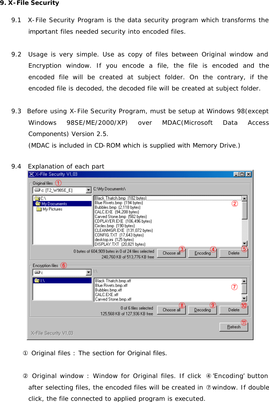 9. X-File Security  9.1  X-File Security Program is the data security program which transforms the important files needed security into encoded files.  9.2  Usage is very simple. Use as copy of files between Original window and Encryption window. If you encode a file, the file is encoded and the encoded file will be created at subject folder. On the contrary, if the encoded file is decoded, the decoded file will be created at subject folder.   9.3  Before using X-File Security Program, must be setup at Windows 98(except Windows 98SE/ME/2000/XP) over MDAC(Microsoft Data Access Components) Version 2.5. (MDAC is included in CD-ROM which is supplied with Memory Drive.)  9.4  Explanation of each part   ① Original files : The section for Original files.  ② Original window : Window for Original files. If click  ④’Encoding’ button after selecting files, the encoded files will be created in ⑦window. If double click, the file connected to applied program is executed.  