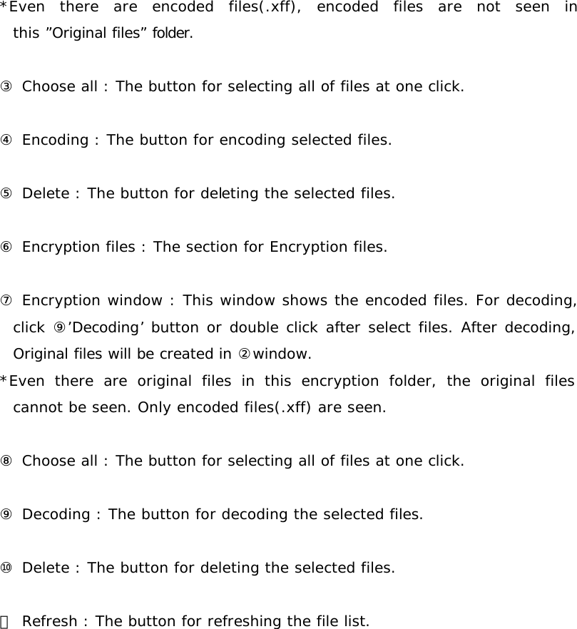 *Even there are encoded files(.xff), encoded files are not seen in this ”Original files” folder.   ③ Choose all : The button for selecting all of files at one click.  ④ Encoding : The button for encoding selected files.  ⑤ Delete : The button for deleting the selected files.  ⑥ Encryption files : The section for Encryption files.  ⑦ Encryption window : This window shows the encoded files. For decoding, click  ⑨’Decoding’ button or double click after select files. After decoding, Original files will be created in ②window. *Even there are original files in this encryption folder, the original files cannot be seen. Only encoded files(.xff) are seen.  ⑧ Choose all : The button for selecting all of files at one click.  ⑨ Decoding : The button for decoding the selected files.  ⑩ Delete : The button for deleting the selected files.  ⑪ Refresh : The button for refreshing the file list.                   