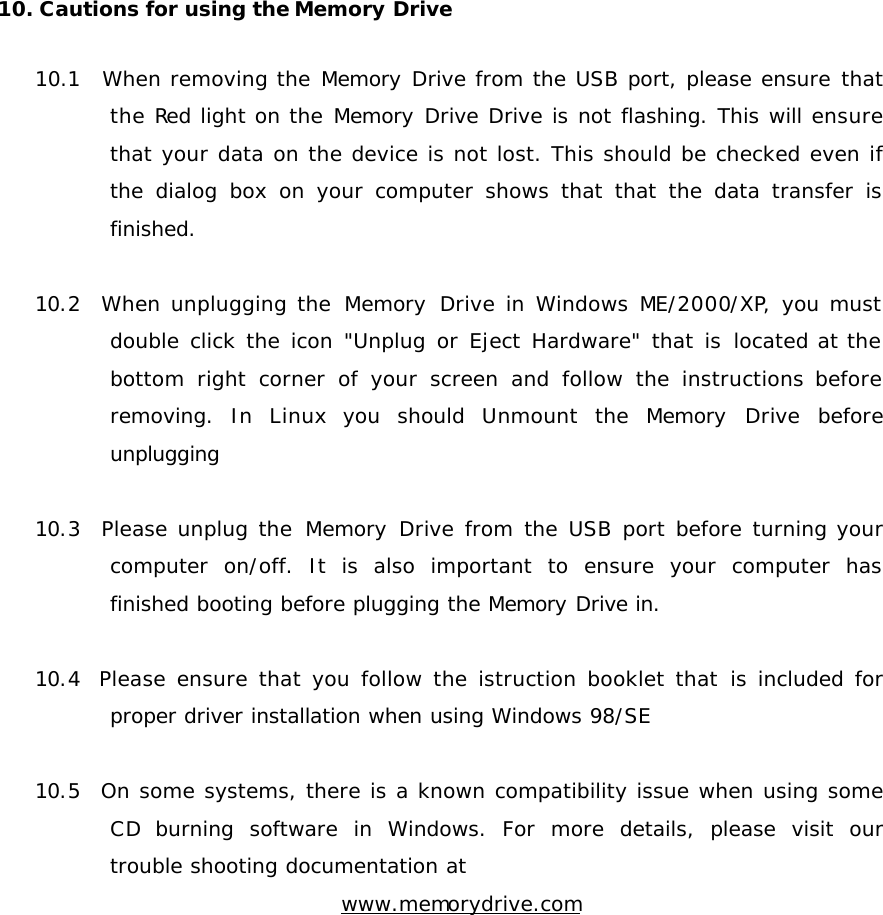 10. Cautions for using the Memory Drive   10.1  When removing the Memory Drive from the USB port, please ensure that the Red light on the Memory Drive Drive is not flashing. This will ensure that your data on the device is not lost. This should be checked even if the dialog box on your computer shows that that the data transfer is finished.  10.2  When unplugging the Memory Drive in Windows ME/2000/XP, you must double click the icon &quot;Unplug or Eject Hardware&quot; that is located at the bottom right corner of your screen and follow the instructions before removing. In Linux you should Unmount the Memory Drive before unplugging  10.3  Please unplug the Memory Drive from the USB port before turning your computer on/off. It is also important to ensure your computer has finished booting before plugging the Memory Drive in.  10.4  Please ensure that you follow the istruction booklet that is included for proper driver installation when using Windows 98/SE  10.5  On some systems, there is a known compatibility issue when using some CD burning software in Windows. For more details, please visit our trouble shooting documentation at   www.memorydrive.com            