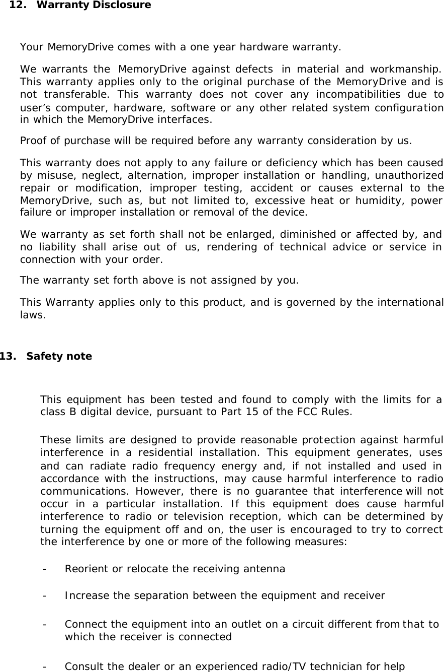 12.  Warranty Disclosure  Your MemoryDrive comes with a one year hardware warranty. We warrants the  MemoryDrive against defects  in material and workmanship. This warranty applies only to the original purchase of the MemoryDrive and is not transferable. This warranty does not cover any incompatibilities due to user’s computer, hardware, software or any other related system configuration in which the MemoryDrive interfaces. Proof of purchase will be required before any warranty consideration by us. This warranty does not apply to any failure or deficiency which has been caused by misuse, neglect, alternation, improper installation or handling, unauthorized repair or modification, improper testing, accident or causes external to the MemoryDrive, such as, but not limited to, excessive heat or humidity, power failure or improper installation or removal of the device. We warranty as set forth shall not be enlarged, diminished or affected by, and no liability shall arise out of  us, rendering of technical advice or service in connection with your order. The warranty set forth above is not assigned by you. This Warranty applies only to this product, and is governed by the international laws.  13.  Safety note  This equipment has been tested and found to comply with the limits for a class B digital device, pursuant to Part 15 of the FCC Rules. These limits are designed to provide reasonable protection against harmful interference in a residential installation. This equipment generates, uses and can radiate radio frequency energy and, if not installed and used in accordance with the instructions, may cause harmful interference to radio communications. However, there is no guarantee that interference will not occur in a particular installation. If this equipment does cause harmful interference to radio or television reception, which can be determined by turning the equipment off and on, the user is encouraged to try to correct the interference by one or more of the following measures: - Reorient or relocate the receiving antenna - Increase the separation between the equipment and receiver - Connect the equipment into an outlet on a circuit different from that to which the receiver is connected - Consult the dealer or an experienced radio/TV technician for help 