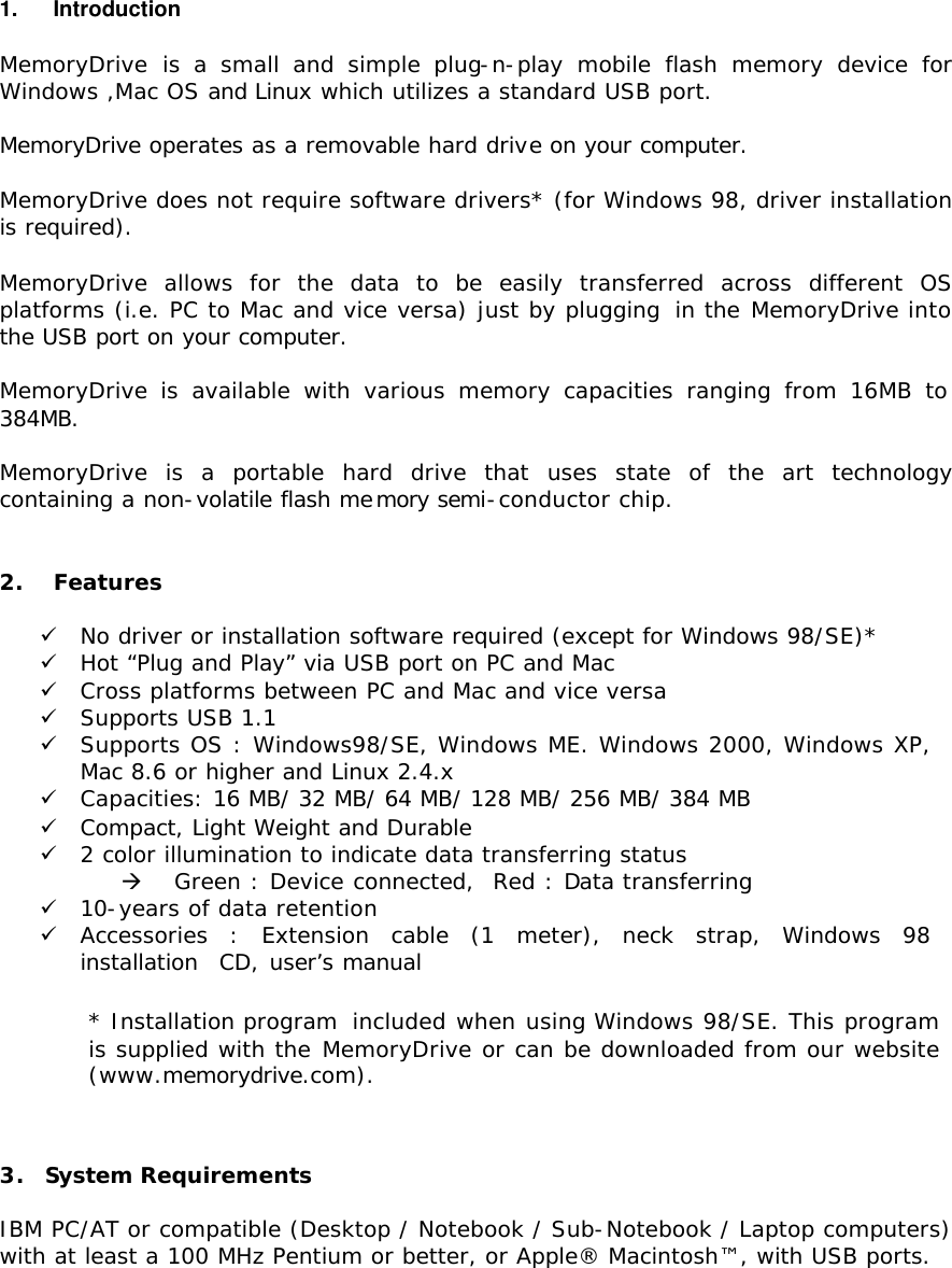 1.   Introduction  MemoryDrive  is a small and simple plug-n-play mobile flash memory device for Windows ,Mac OS and Linux which utilizes a standard USB port.  MemoryDrive operates as a removable hard drive on your computer.   MemoryDrive does not require software drivers* (for Windows 98, driver installation is required).  MemoryDrive allows for the data to be easily transferred across different OS platforms (i.e. PC to Mac and vice versa) just by plugging  in the MemoryDrive into the USB port on your computer.   MemoryDrive is available with various memory capacities ranging from 16MB to 384MB.        MemoryDrive is a portable hard drive that uses state of the art technology containing a non-volatile flash memory semi-conductor chip.   2.   Features  ü No driver or installation software required (except for Windows 98/SE)*  ü Hot “Plug and Play” via USB port on PC and Mac ü Cross platforms between PC and Mac and vice versa ü Supports USB 1.1 ü Supports OS : Windows98/SE, Windows ME. Windows 2000, Windows XP, Mac 8.6 or higher and Linux 2.4.x ü Capacities: 16 MB/ 32 MB/ 64 MB/ 128 MB/ 256 MB/ 384 MB ü Compact, Light Weight and Durable ü 2 color illumination to indicate data transferring status à Green : Device connected,  Red : Data transferring ü 10-years of data retention ü Accessories : Extension cable (1 meter), neck strap, Windows 98 installation  CD, user’s manual * Installation program  included when using Windows 98/SE. This program is supplied with the MemoryDrive or can be downloaded from our website (www.memorydrive.com).  3.  System Requirements IBM PC/AT or compatible (Desktop / Notebook / Sub-Notebook / Laptop computers) with at least a 100 MHz Pentium or better, or Apple® Macintosh™, with USB ports. 