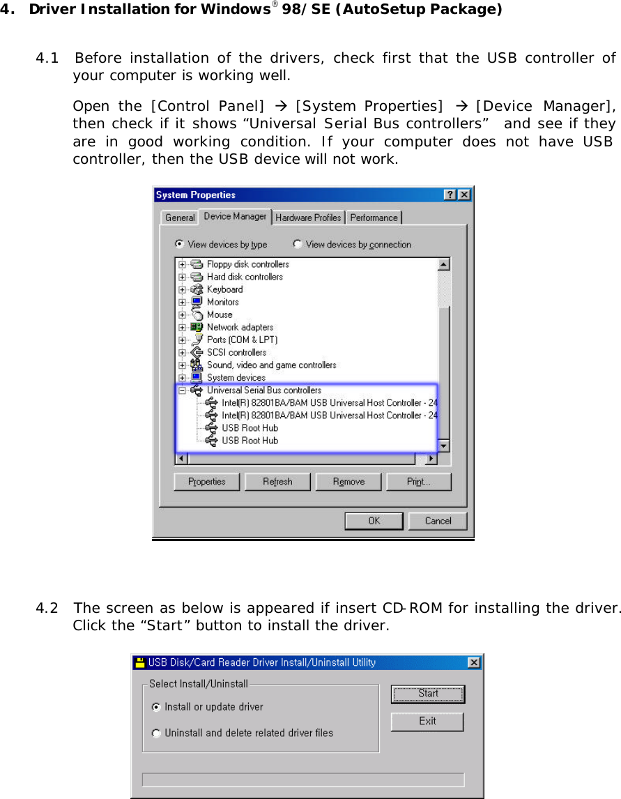 4.  Driver Installation for Windows98/SE (AutoSetup Package)  4.1  Before installation of the drivers, check first that the USB controller of your computer is working well.   Open  the  [Control  Panel]  à [System Properties]  à [Device  Manager], then check if it shows “Universal Serial Bus controllers”  and see if they are in good working condition. If your computer does not have USB controller, then the USB device will not work.   4.2  The screen as below is appeared if insert CD-ROM for installing the driver. Click the “Start” button to install the driver.     