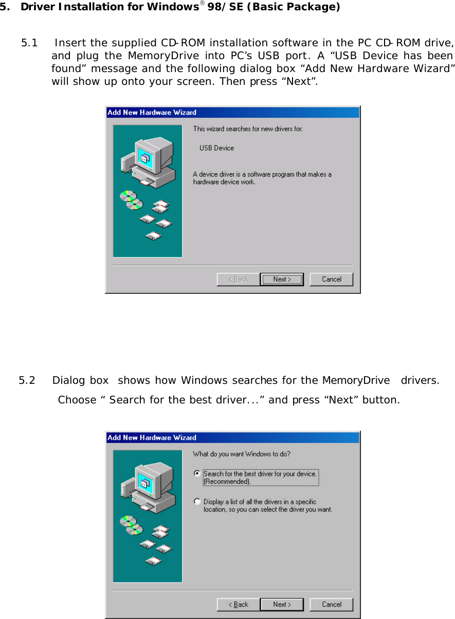 5.  Driver Installation for Windows98/SE (Basic Package)  5.1   Insert the supplied CD-ROM installation software in the PC CD-ROM drive, and  plug  the MemoryDrive into PC’s USB port. A “USB Device has been found” message and the following dialog box “Add New Hardware Wizard” will show up onto your screen. Then press “Next”.     5.2   Dialog box  shows how Windows searches for the MemoryDrive  drivers.  Choose “ Search for the best driver...” and press “Next” button.       