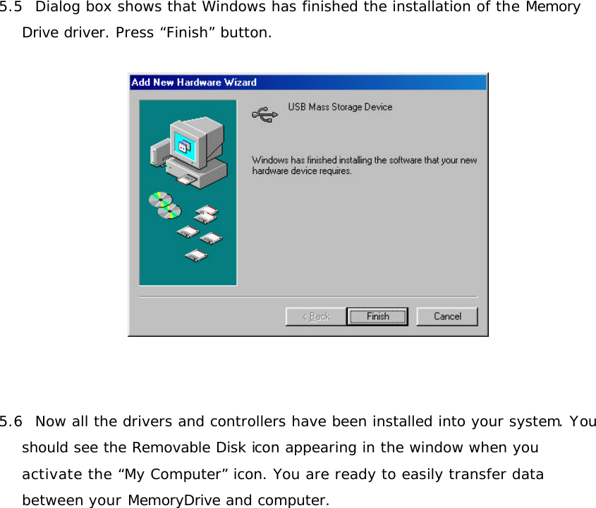 5.5  Dialog box shows that Windows has finished the installation of the Memory Drive driver. Press “Finish” button.       5.6  Now all the drivers and controllers have been installed into your system. You should see the Removable Disk icon appearing in the window when you activate the “My Computer” icon. You are ready to easily transfer data between your MemoryDrive and computer.   