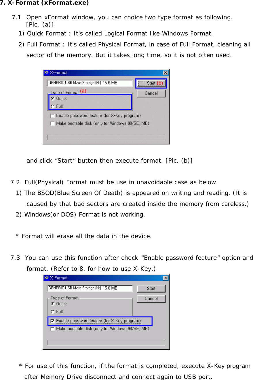 7. X-Format (xFormat.exe)  7.1  Open xFormat window, you can choice two type format as following.  [Pic. (a)] 1) Quick Format : It&apos;s called Logical Format like Windows Format. 2) Full Format : It&apos;s called Physical Format, in case of Full Format, cleaning all sector of the memory. But it takes long time, so it is not often used.  and click “Start” button then execute format. [Pic. (b)]  7.2  Full(Physical) Format must be use in unavoidable case as below. 1) The BSOD(Blue Screen Of Death) is appeared on writing and reading. (It is caused by that bad sectors are created inside the memory from careless.) 2) Windows(or DOS) Format is not working.  * Format will erase all the data in the device.  7.3  You can use this function after check “Enable password feature” option and format. (Refer to 8. for how to use X-Key.)  * For use of this function, if the format is completed, execute X-Key program after Memory Drive disconnect and connect again to USB port. 