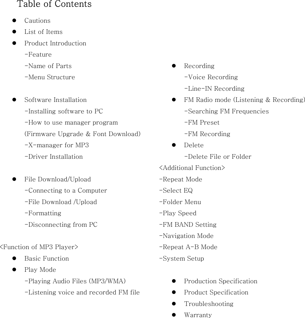   Table of Contents   Cautions   List of Items   Product Introduction -Feature -Name of Parts -Menu Structure    Software Installation -Installing software to PC -How to use manager program (Firmware Upgrade &amp; Font Download) -X-manager for MP3 -Driver Installation      File Download/Upload -Connecting to a Computer -File Download /Upload -Formatting -Disconnecting from PC  &lt;Function of MP3 Player&gt;   Basic Function   Play Mode -Playing Audio Files (MP3/WMA) -Listening voice and recorded FM file             Recording -Voice Recording -Line-IN Recording     FM Radio mode (Listening &amp; Recording)   -Searching FM Frequencies -FM Preset -FM Recording       Delete -Delete File or Folder &lt;Additional Function&gt; -Repeat Mode -Select EQ -Folder Menu -Play Speed -FM BAND Setting -Navigation Mode -Repeat A-B Mode -System Setup    Production Specification   Product Specification   Troubleshooting     Warranty       