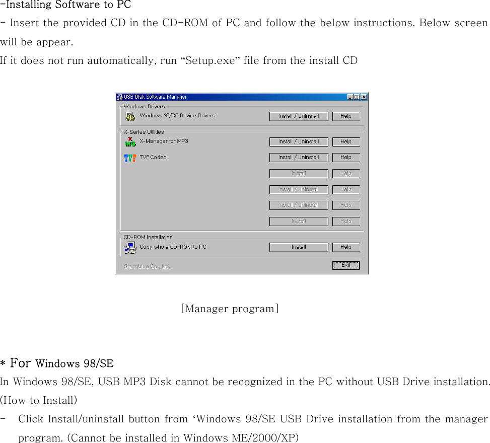  -Installing Software to PC - Insert the provided CD in the CD-ROM of PC and follow the below instructions. Below screen will be appear. If it does not run automatically, run “Setup.exe” file from the install CD         * For Windows 98/SE   In Windows 98/SE, USB MP3 Disk cannot be recognized in the PC without USB Drive installation.   (How to Install) -  Click Install/uninstall button from ‘Windows 98/SE USB Drive installation from the manager program. (Cannot be installed in Windows ME/2000/XP)             [Manager program] 