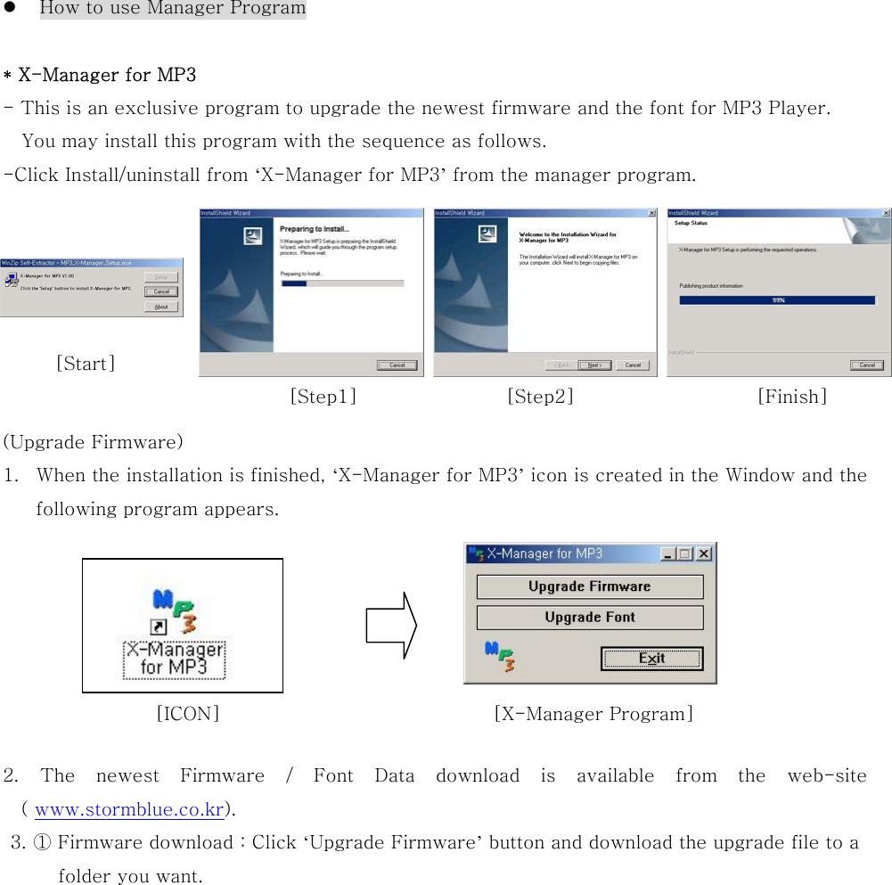   How to use Manager Program  * X-Manager for MP3 - This is an exclusive program to upgrade the newest firmware and the font for MP3 Player.   You may install this program with the sequence as follows. -Click Install/uninstall from ‘X-Manager for MP3’ from the manager program.        (Upgrade Firmware) 1.  When the installation is finished, ‘X-Manager for MP3’ icon is created in the Window and the following program appears.        2. The newest Firmware / Font Data download is available from the  web-site ( www.stormblue.co.kr). 3. ① Firmware download : Click ‘Upgrade Firmware’ button and download the upgrade file to a   folder you want. [Finish][Step2][Step1][ICON]  [X-Manager Program]   [Start] 