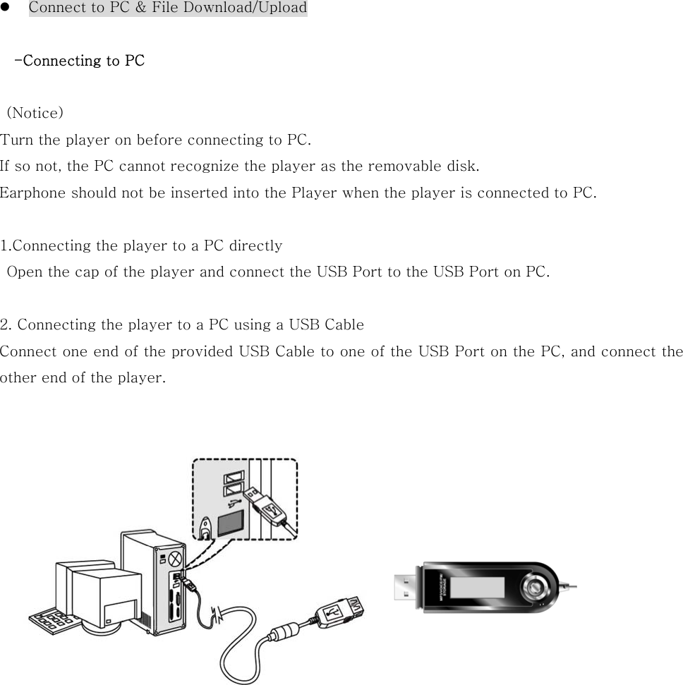   Connect to PC &amp; File Download/Upload  -Connecting to PC   (Notice) Turn the player on before connecting to PC. If so not, the PC cannot recognize the player as the removable disk.   Earphone should not be inserted into the Player when the player is connected to PC.  1.Connecting the player to a PC directly   Open the cap of the player and connect the USB Port to the USB Port on PC.  2. Connecting the player to a PC using a USB Cable Connect one end of the provided USB Cable to one of the USB Port on the PC, and connect the other end of the player.                        