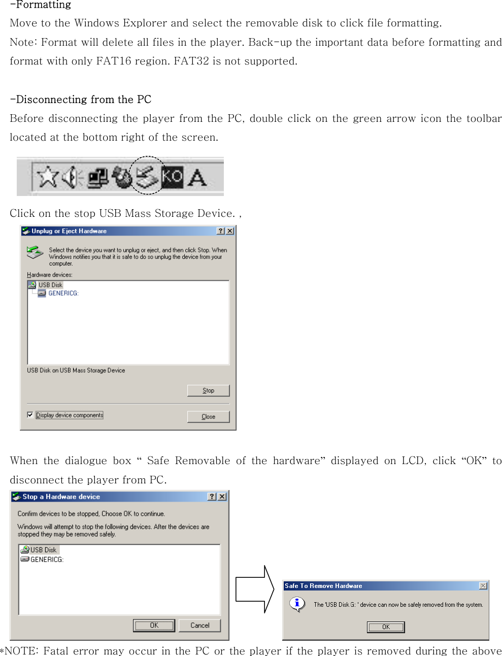  -Formatting Move to the Windows Explorer and select the removable disk to click file formatting. Note: Format will delete all files in the player. Back-up the important data before formatting and format with only FAT16 region. FAT32 is not supported.  -Disconnecting from the PC Before disconnecting the player from the PC, double click on the green arrow icon the toolbar located at the bottom right of the screen.    Click on the stop USB Mass Storage Device. ,     When the dialogue box “  Safe  Removable  of  the  hardware” displayed on LCD, click “OK” to disconnect the player from PC.    *NOTE: Fatal error may occur in the PC or the player if the player is removed during the above 