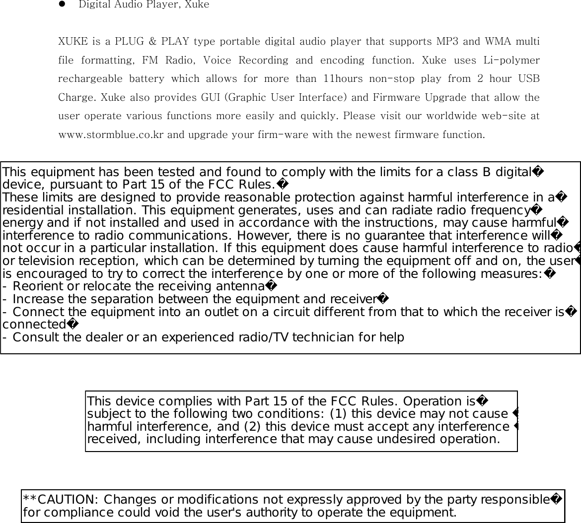   Digital Audio Player, Xuke    XUKE is a PLUG &amp; PLAY type portable digital audio player that supports MP3 and WMA multi file  formatting,  FM  Radio,  Voice  Recording  and  encoding  function.  Xuke  uses  Li-polymer rechargeable  battery  which  allows  for  more  than  11hours  non-stop  play  from  2  hour  USB Charge. Xuke also provides GUI (Graphic User Interface) and Firmware Upgrade that allow the user operate various functions more easily and quickly. Please visit our worldwide web-site at www.stormblue.co.kr and upgrade your firm-ware with the newest firmware function.                               This equipment has been tested and found to comply with the limits for a class B digitaldevice, pursuant to Part 15 of the FCC Rules.These limits are designed to provide reasonable protection against harmful interference in aresidential installation. This equipment generates, uses and can radiate radio frequencyenergy and if not installed and used in accordance with the instructions, may cause harmfulinterference to radio communications. However, there is no guarantee that interference willnot occur in a particular installation. If this equipment does cause harmful interference to radioor television reception, which can be determined by turning the equipment off and on, the useris encouraged to try to correct the interference by one or more of the following measures:-Reorient or relocate the receiving antenna-Increase the separation between the equipment and receiver-Connect the equipment into an outlet on a circuit different from that to which the receiver isconnected-Consult the dealer or an experienced radio/TV technician for helpThis device complies with Part 15 of the FCC Rules. Operation issubject to the following two conditions: (1) this device may not cause harmful interference, and (2) this device must accept any interference received, including interference that may cause undesired operation.**CAUTION: Changes or modifications not expressly approved by the party responsiblefor compliance could void the user&apos;s authority to operate the equipment.