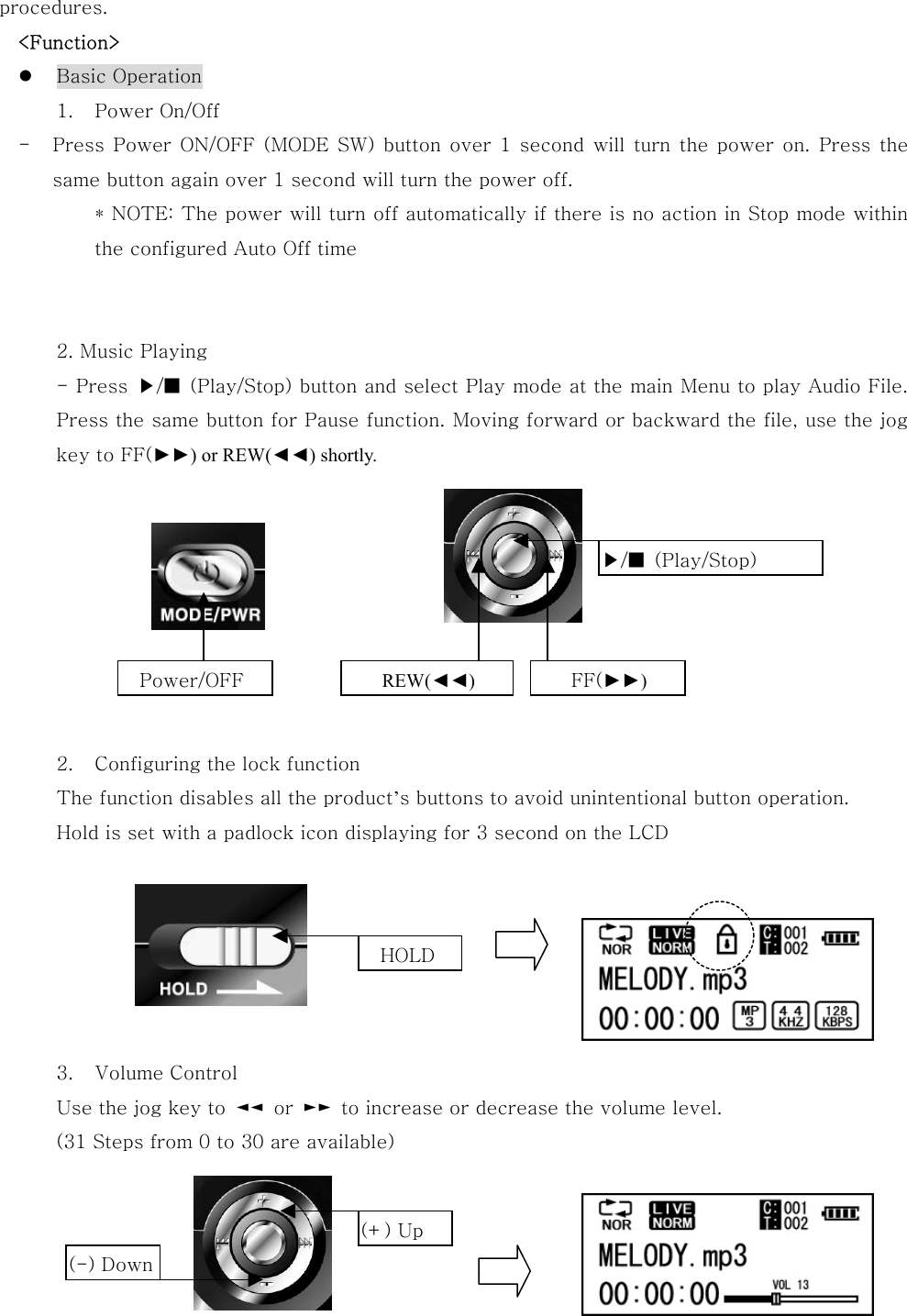 procedures.   &lt;Function&gt;   Basic Operation 1.  Power On/Off -  Press Power ON/OFF (MODE SW) button over 1 second will turn the power on. Press the same button again over 1 second will turn the power off. * NOTE: The power will turn off automatically if there is no action in Stop mode within the configured Auto Off time   2. Music Playing - Press  ▶/■  (Play/Stop) button and select Play mode at the main Menu to play Audio File. Press the same button for Pause function. Moving forward or backward the file, use the jog key to FF(►►) or REW(◄◄) shortly.         2.  Configuring the lock function The function disables all the product’s buttons to avoid unintentional button operation.   Hold is set with a padlock icon displaying for 3 second on the LCD          3.  Volume Control Use the jog key to  ◄◄  or  ►►  to increase or decrease the volume level.   (31 Steps from 0 to 30 are available)    Power/OFF  REW(◄◄) FF(►►)   ▶/■  (Play/Stop)   HOLD   (+) Up (-) Down 