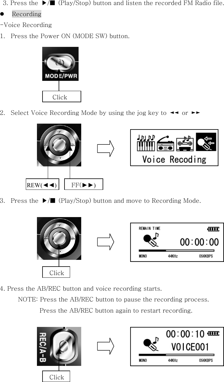   3. Press the  ▶/■  (Play/Stop) button and listen the recorded FM Radio file.   Recording   -Voice Recording 1.  Press the Power ON (MODE SW) button.       2.  Select Voice Recording Mode by using the jog key to  ◄◄  or  ►►         3.  Press the  ▶/■  (Play/Stop) button and move to Recording Mode.        4. Press the AB/REC button and voice recording starts. NOTE: Press the AB/REC button to pause the recording process.     Press the AB/REC button again to restart recording.             Click REW(◄◄) FF(►►) Click Click 