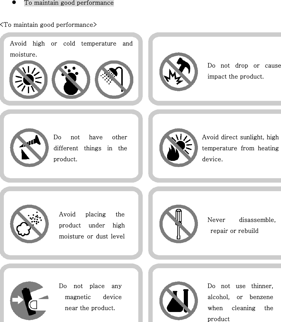   To maintain good performance   &lt;To maintain good performance&gt;       Do  not  drop  or  causeimpact the product.   Avoid  high  or  cold  temperature  andmoisture. Do  not  have  otherdifferent  things  in  theproduct. Avoid direct sunlight, hightemperature  from  heatingdevice.   Avoid  placing  theproduct  under  highmoisture  or  dust levelNever  disassemble,repair or rebuild Do not place anymagnetic  devicenear the product. Do not use thinner,alcohol,  or  benzenewhen  cleaning  theproduct 