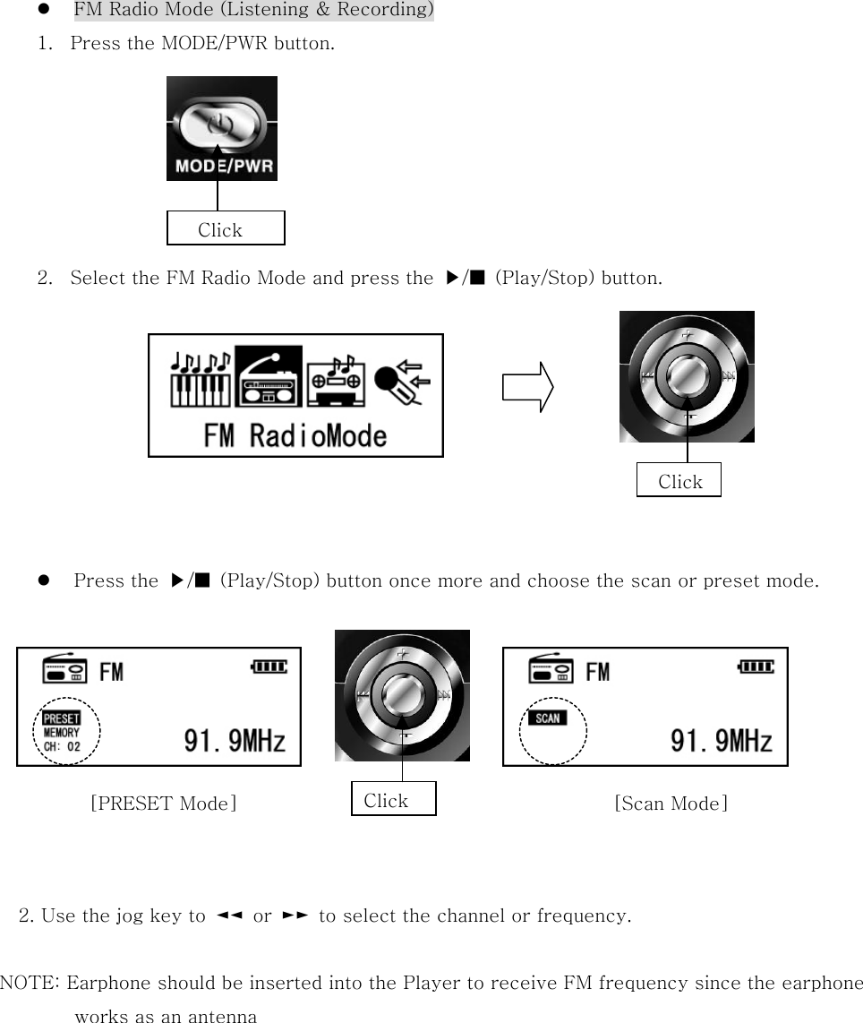   FM Radio Mode (Listening &amp; Recording) 1.  Press the MODE/PWR button.       2.  Select the FM Radio Mode and press the  ▶/■  (Play/Stop) button.        Press the  ▶/■  (Play/Stop) button once more and choose the scan or preset mode.             2. Use the jog key to  ◄◄  or  ►►  to select the channel or frequency.  NOTE: Earphone should be inserted into the Player to receive FM frequency since the earphone   works as an antenna         Click Click  Click [PRESET Mode]  [Scan Mode] 