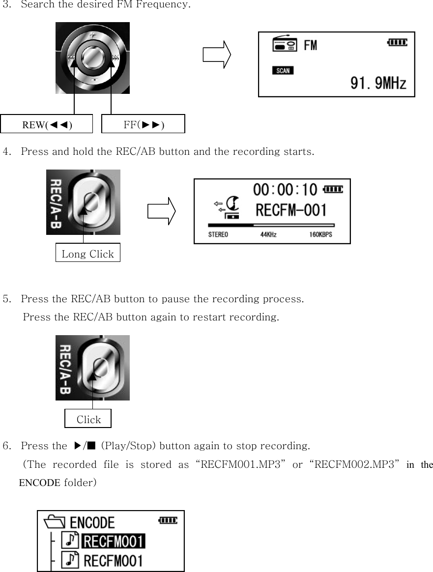  3.  Search the desired FM Frequency.         4.  Press and hold the REC/AB button and the recording starts.        5.  Press the REC/AB button to pause the recording process. Press the REC/AB button again to restart recording.            6.  Press the  ▶/■  (Play/Stop) button again to stop recording. (The  recorded  file  is  stored  as  “RECFM001.MP3”  or  “RECFM002.MP3” in the ENCODE folder)         Long Click Click REW(◄◄) FF(►►) 