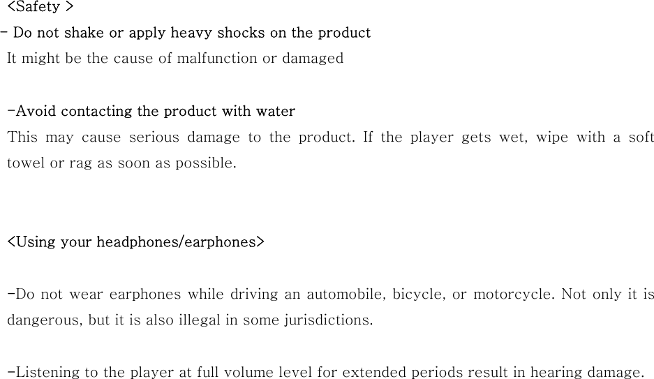 &lt;Safety &gt;   - Do not shake or apply heavy shocks on the product It might be the cause of malfunction or damaged  -Avoid contacting the product with water This may cause serious damage to the product. If the player gets wet, wipe with a soft towel or rag as soon as possible.   &lt;Using your headphones/earphones&gt;  -Do not wear earphones while driving an automobile, bicycle, or  motorcycle. Not only it is     dangerous, but it is also illegal in some jurisdictions.    -Listening to the player at full volume level for extended periods result in hearing damage.                         