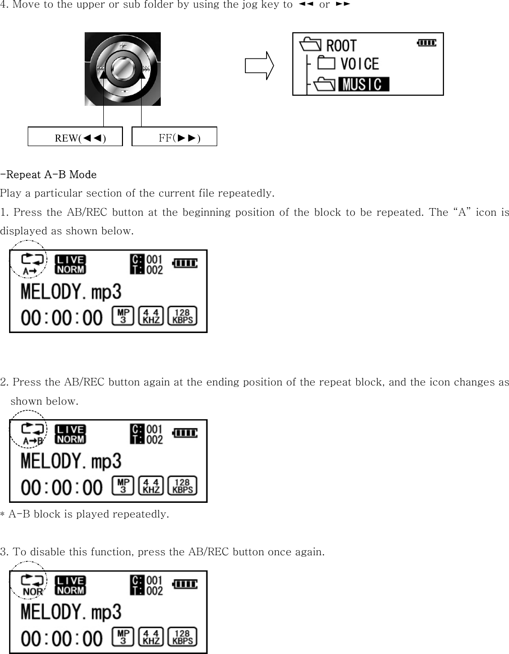 4. Move to the upper or sub folder by using the jog key to  ◄◄  or  ►►            -Repeat A-B Mode Play a particular section of the current file repeatedly. 1. Press the AB/REC button at the beginning position of the block to be repeated. The “A” icon is displayed as shown below.        2. Press the AB/REC button again at the ending position of the repeat block, and the icon changes as shown below.      * A-B block is played repeatedly.  3. To disable this function, press the AB/REC button once again.       REW(◄◄) FF(►►) 