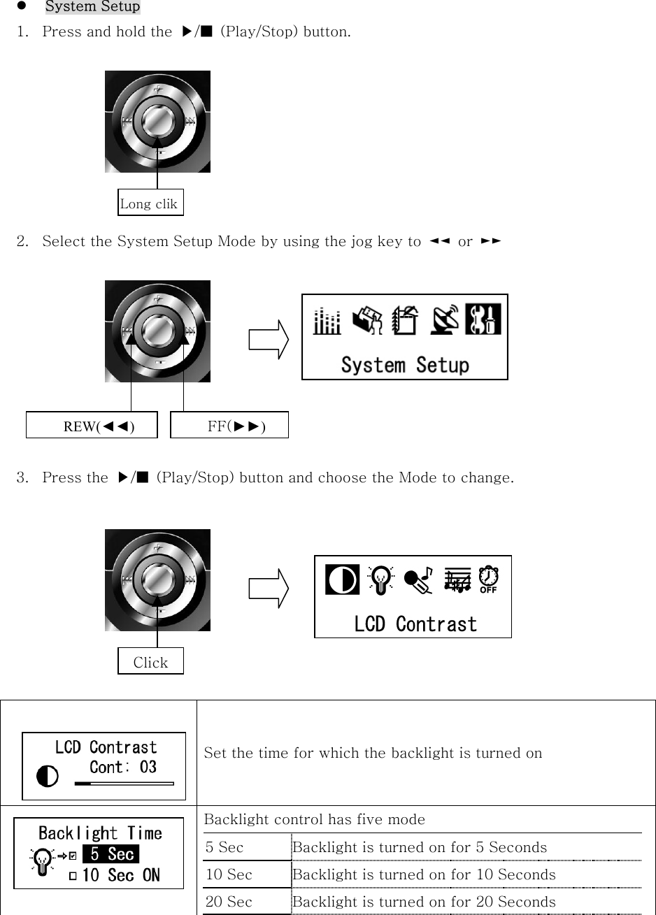    System Setup 1.  Press and hold the  ▶/■  (Play/Stop) button.        2.  Select the System Setup Mode by using the jog key to  ◄◄  or  ►►         3.  Press the  ▶/■  (Play/Stop) button and choose the Mode to change.           Set the time for which the backlight is turned on   Backlight control has five mode 5 Sec  Backlight is turned on for 5 Seconds 10 Sec  Backlight is turned on for 10 Seconds   20 Sec  Backlight is turned on for 20 Seconds   Long clik REW(◄◄) FF(►►) Click 