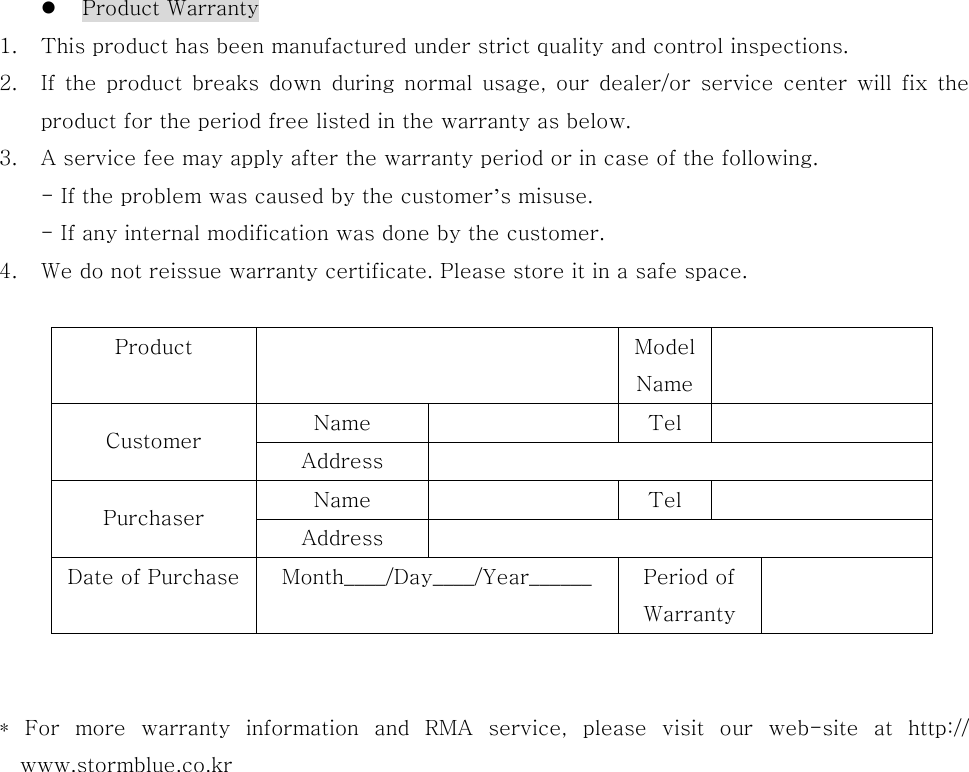       Product Warranty 1.  This product has been manufactured under strict quality and control inspections. 2.  If  the  product  breaks  down  during  normal  usage,  our  dealer/or  service  center  will  fix  the product for the period free listed in the warranty as below. 3.  A service fee may apply after the warranty period or in case of the following. - If the problem was caused by the customer’s misuse. - If any internal modification was done by the customer. 4.  We do not reissue warranty certificate. Please store it in a safe space.  Product    Model Name  Name    Tel   Customer  Address   Name    Tel   Purchaser  Address   Date of Purchase  Month____/Day____/Year______    Period of Warranty    *  For  more  warranty  information  and  RMA  service,  please  visit  our  web-site  at  http:// www.stormblue.co.kr    