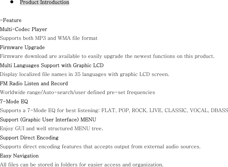   Product Introduction  -Feature Multi-Codec Player Supports both MP3 and WMA file format   Firmware Upgrade Firmware download are available to easily upgrade the newest functions on this product. Multi Languages Support with Graphic LCD   Display localized file names in 35 languages with graphic LCD screen. FM Radio Listen and Record Worldwide range/Auto-search/user defined pre-set frequencies 7-Mode EQ   Supports a 7-Mode EQ for best listening: FLAT, POP, ROCK, LIVE, CLASSIC, VOCAL, DBASS Support (Graphic User Interface) MENU   Enjoy GUI and well structured MENU tree. Support Direct Encoding   Supports direct encoding features that accepts output from external audio sources. Easy Navigation All files can be stored in folders for easier access and organization.                  