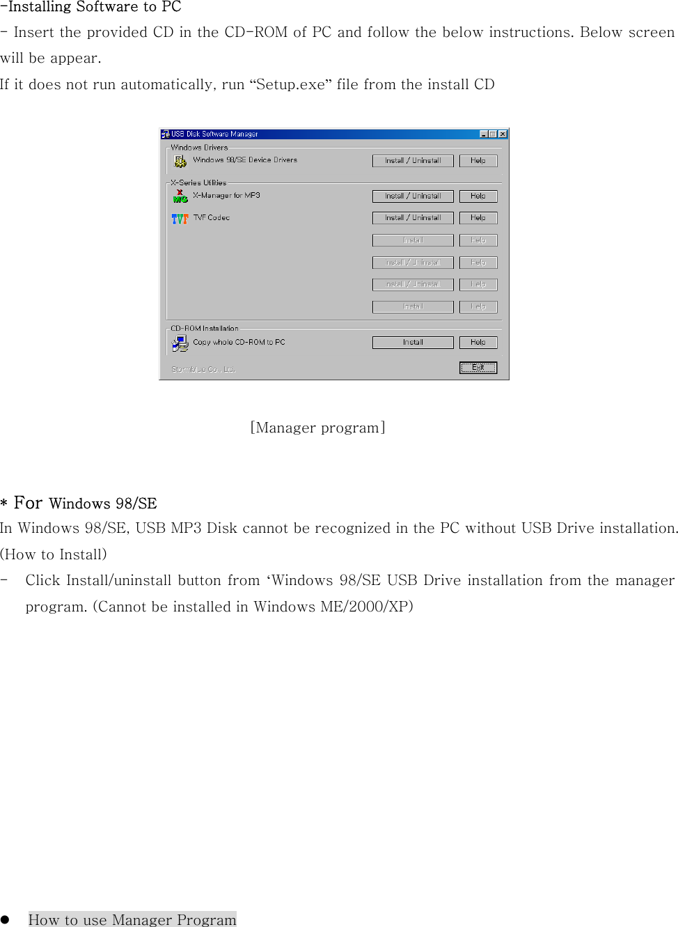 -Installing Software to PC - Insert the provided CD in the CD-ROM of PC and follow the below instructions. Below screen will be appear. If it does not run automatically, run “Setup.exe” file from the install CD         * For Windows 98/SE   In Windows 98/SE, USB MP3 Disk cannot be recognized in the PC without USB Drive installation.   (How to Install) -  Click Install/uninstall button from ‘Windows 98/SE USB Drive installation from the manager program. (Cannot be installed in Windows ME/2000/XP)                  How to use Manager Program [Manager program]