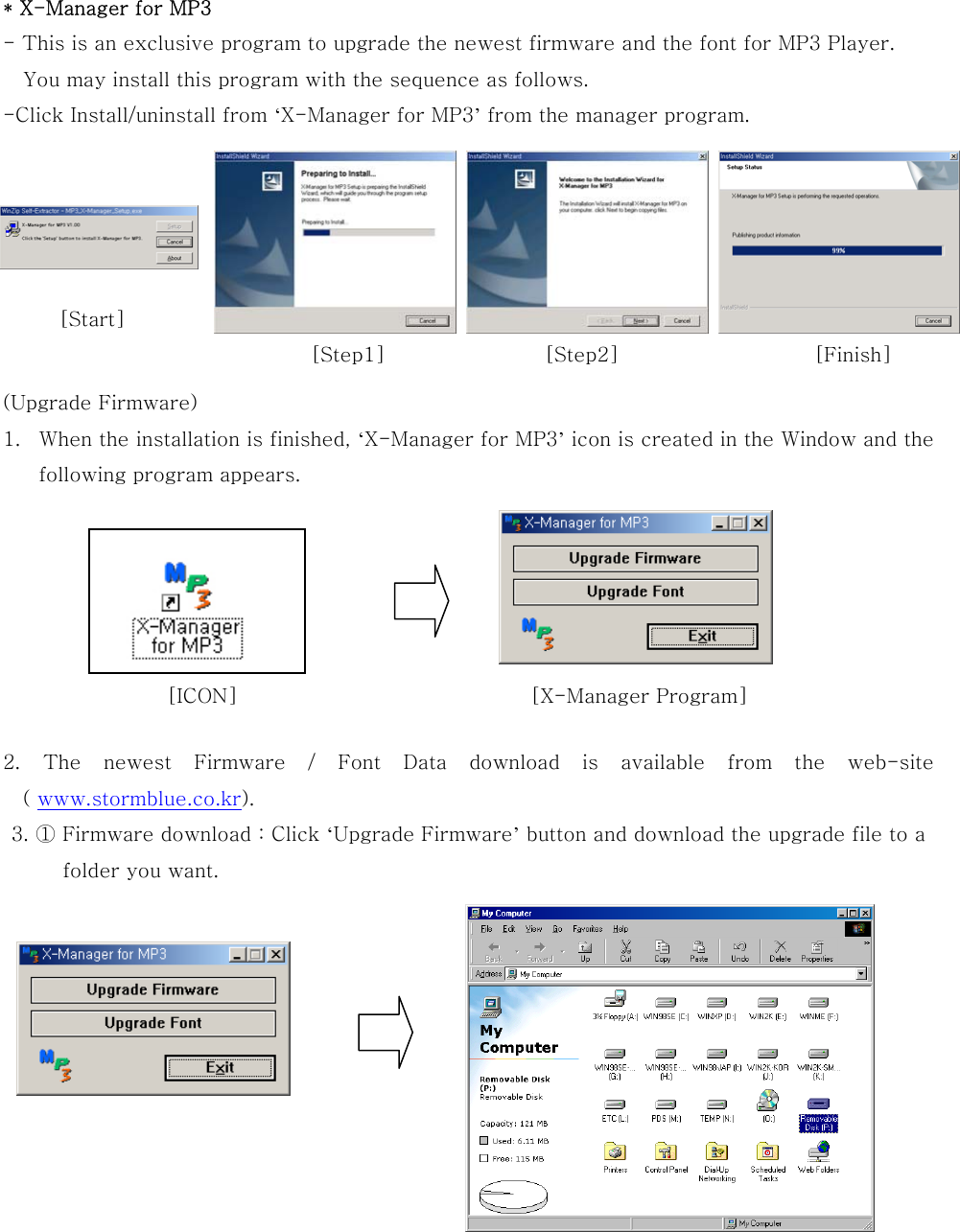  * X-Manager for MP3 - This is an exclusive program to upgrade the newest firmware and the font for MP3 Player.     You may install this program with the sequence as follows. -Click Install/uninstall from ‘X-Manager for MP3’ from the manager program.        (Upgrade Firmware) 1.  When the installation is finished, ‘X-Manager for MP3’ icon is created in the Window and the following program appears.        2. The newest Firmware / Font Data download is available from the  web-site ( www.stormblue.co.kr). 3. ① Firmware download : Click ‘Upgrade Firmware’ button and download the upgrade file to a   folder you want.                                           [Finish][Step2][Step1][ICON]  [X-Manager Program]   [Start] 