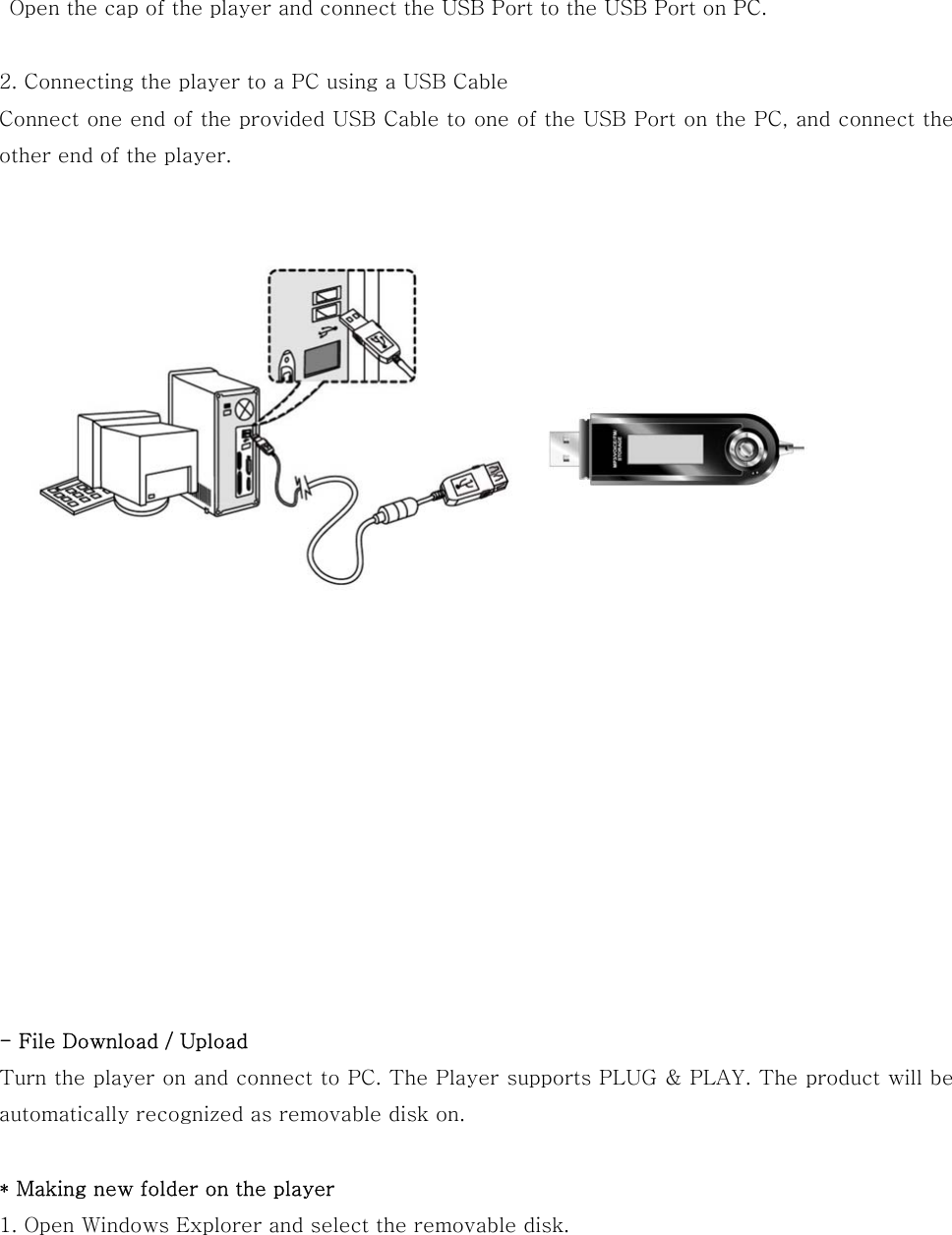   Open the cap of the player and connect the USB Port to the USB Port on PC.  2. Connecting the player to a PC using a USB Cable Connect one end of the provided USB Cable to one of the USB Port on the PC, and connect the other end of the player.                          - File Download / Upload Turn the player on and connect to PC. The Player supports PLUG &amp; PLAY. The product will be automatically recognized as removable disk on.  * Making new folder on the player 1. Open Windows Explorer and select the removable disk.   