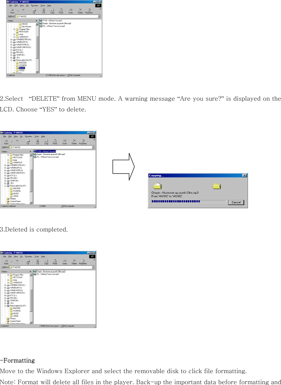   2.Select    “DELETE” from MENU mode. A warning message “Are you sure?” is displayed on the LCD. Choose “YES” to delete.                       3.Deleted is completed.         -Formatting Move to the Windows Explorer and select the removable disk to click file formatting. Note: Format will delete all files in the player. Back-up the important data before formatting and 