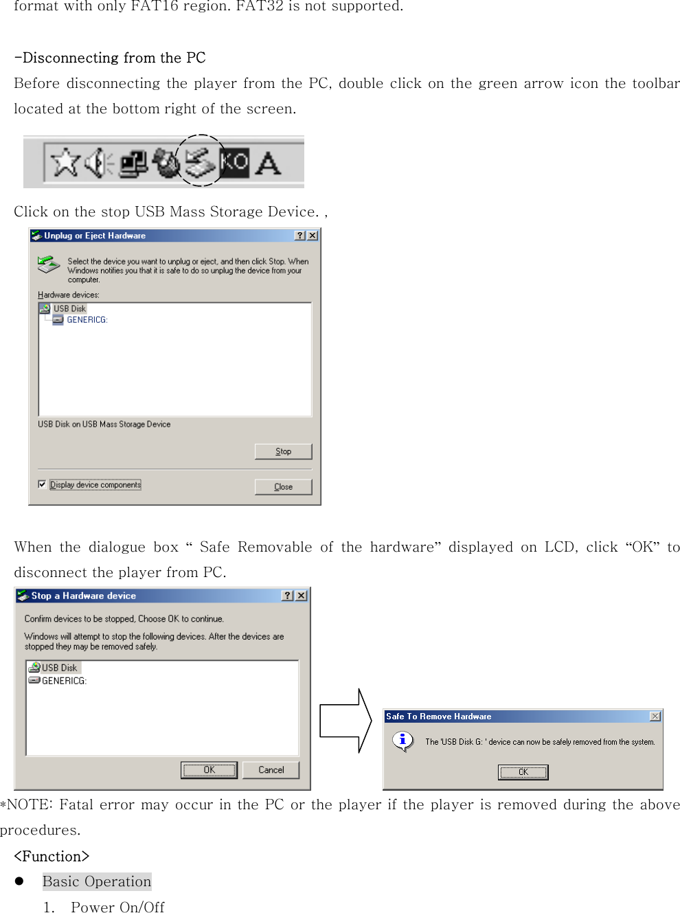 format with only FAT16 region. FAT32 is not supported.  -Disconnecting from the PC Before disconnecting the player from the PC, double click on the green arrow icon the toolbar located at the bottom right of the screen.    Click on the stop USB Mass Storage Device. ,     When  the  dialogue  box  “ Safe Removable of the hardware” displayed on LCD, click “OK” to disconnect the player from PC.             *NOTE: Fatal error may occur in the PC or the player if the player is removed during the above procedures.   &lt;Function&gt;   Basic Operation 1.  Power On/Off 