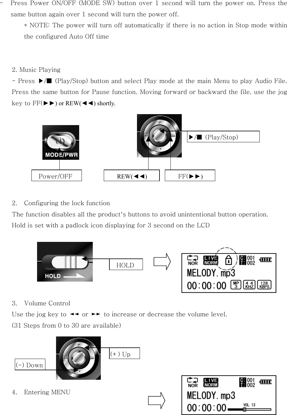 -  Press Power ON/OFF (MODE SW) button over 1 second will turn the power on. Press the same button again over 1 second will turn the power off. * NOTE: The power will turn off automatically if there is no action in Stop mode within the configured Auto Off time   2. Music Playing - Press  ▶/■  (Play/Stop) button and select Play mode at the main Menu to play Audio File. Press the same button for Pause function. Moving forward or backward the file, use the jog key to FF(►►) or REW(◄◄) shortly.         2.  Configuring the lock function The function disables all the product’s buttons to avoid unintentional button operation.   Hold is set with a padlock icon displaying for 3 second on the LCD               3.  Volume Control Use the jog key to  ◄◄  or  ►►  to increase or decrease the volume level.   (31 Steps from 0 to 30 are available)       4.  Entering MENU   Power/OFF  REW(◄◄) FF(►►)   ▶/■  (Play/Stop)   HOLD (+) Up (-) Down 