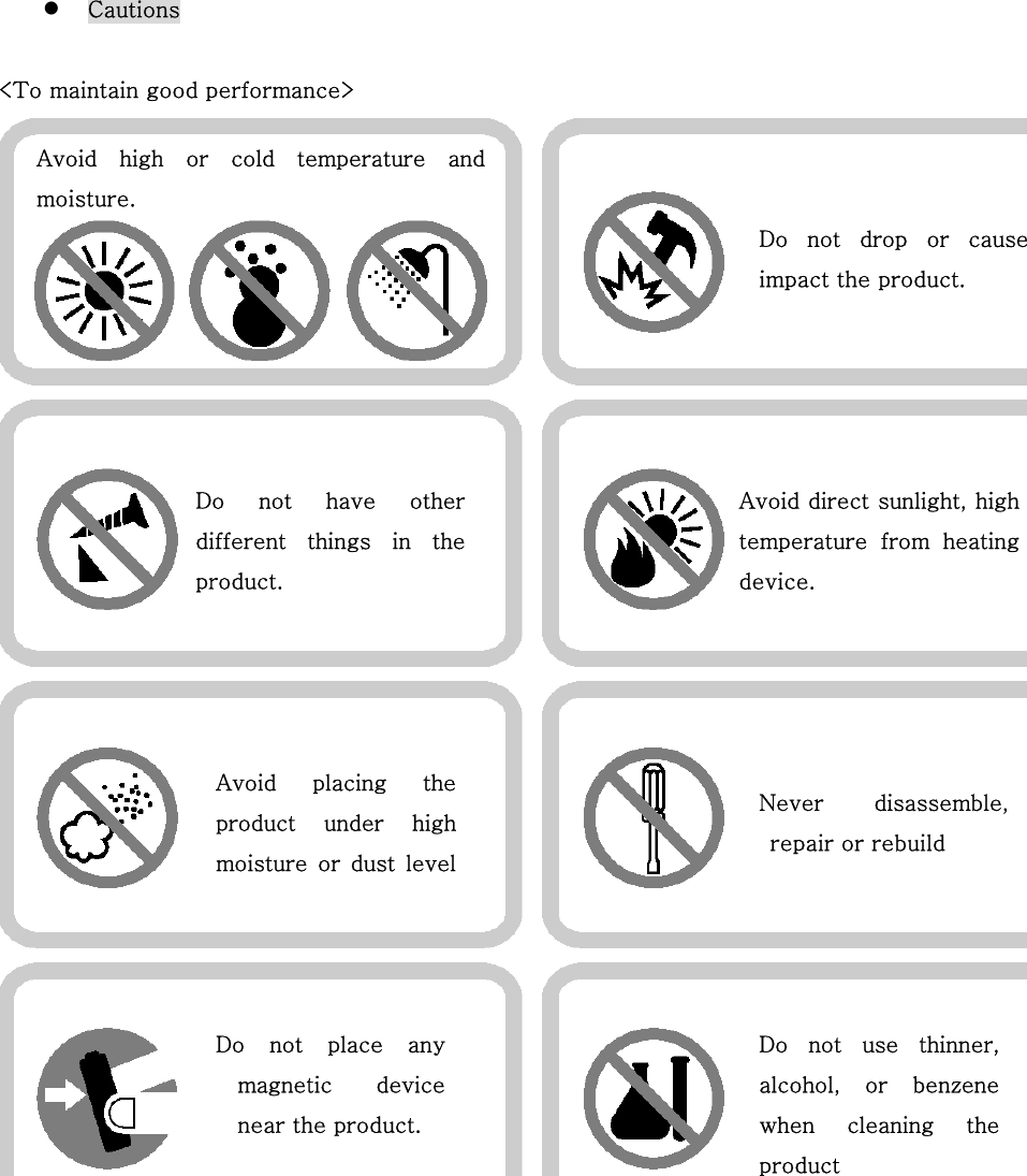   Cautions   &lt;To maintain good performance&gt;       Do  not  drop  or  causeimpact the product.   Avoid  high  or  cold  temperature  andmoisture. Do  not  have  otherdifferent things  in  theproduct. Avoid direct sunlight, hightemperature  from  heatingdevice.   Avoid  placing  theproduct  under  highmoisture  or  dust  levelNever  disassemble,repair or rebuild Do not place anymagnetic  devicenear the product. Do not use thinner,alcohol,  or  benzenewhen  cleaning  theproduct 