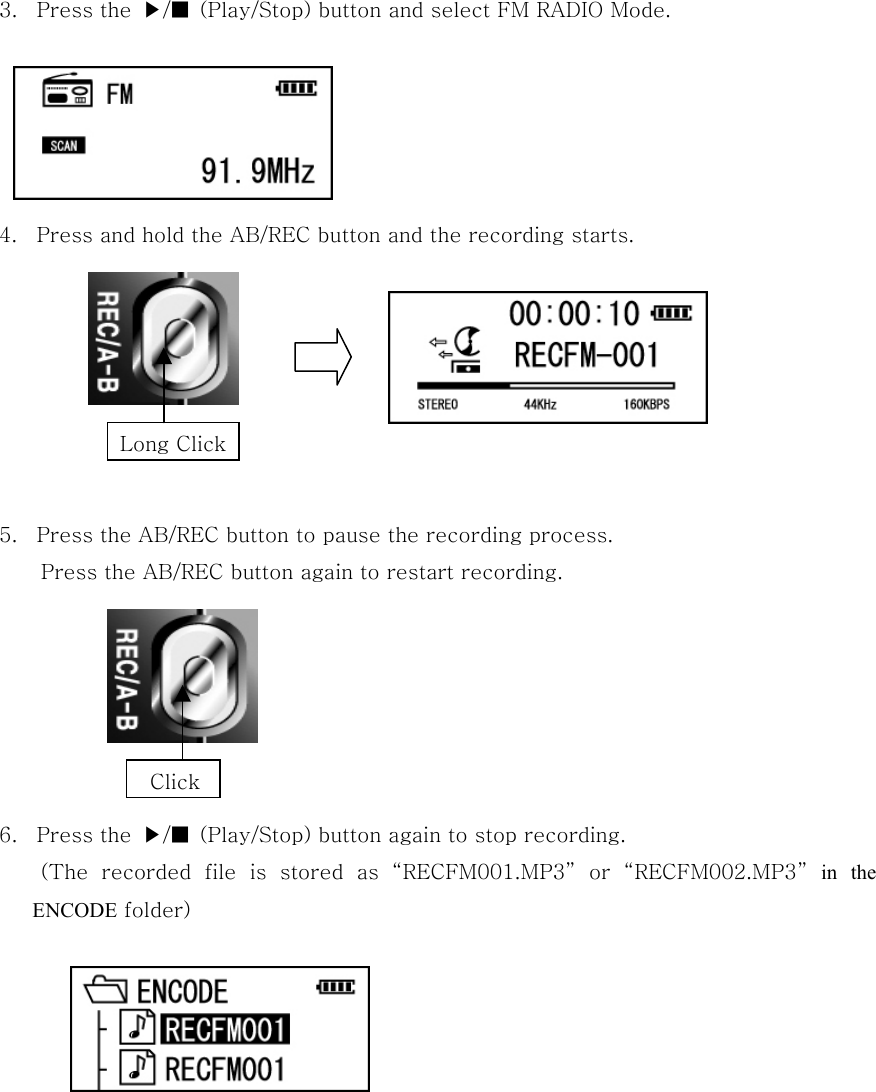    3.  Press the  ▶/■  (Play/Stop) button and select FM RADIO Mode.          4.  Press and hold the AB/REC button and the recording starts.        5.  Press the AB/REC button to pause the recording process. Press the AB/REC button again to restart recording.               6.  Press the  ▶/■  (Play/Stop) button again to stop recording. (The  recorded  file  is  stored  as  “RECFM001.MP3”  or  “RECFM002.MP3” in the ENCODE folder)         Long ClickClick 