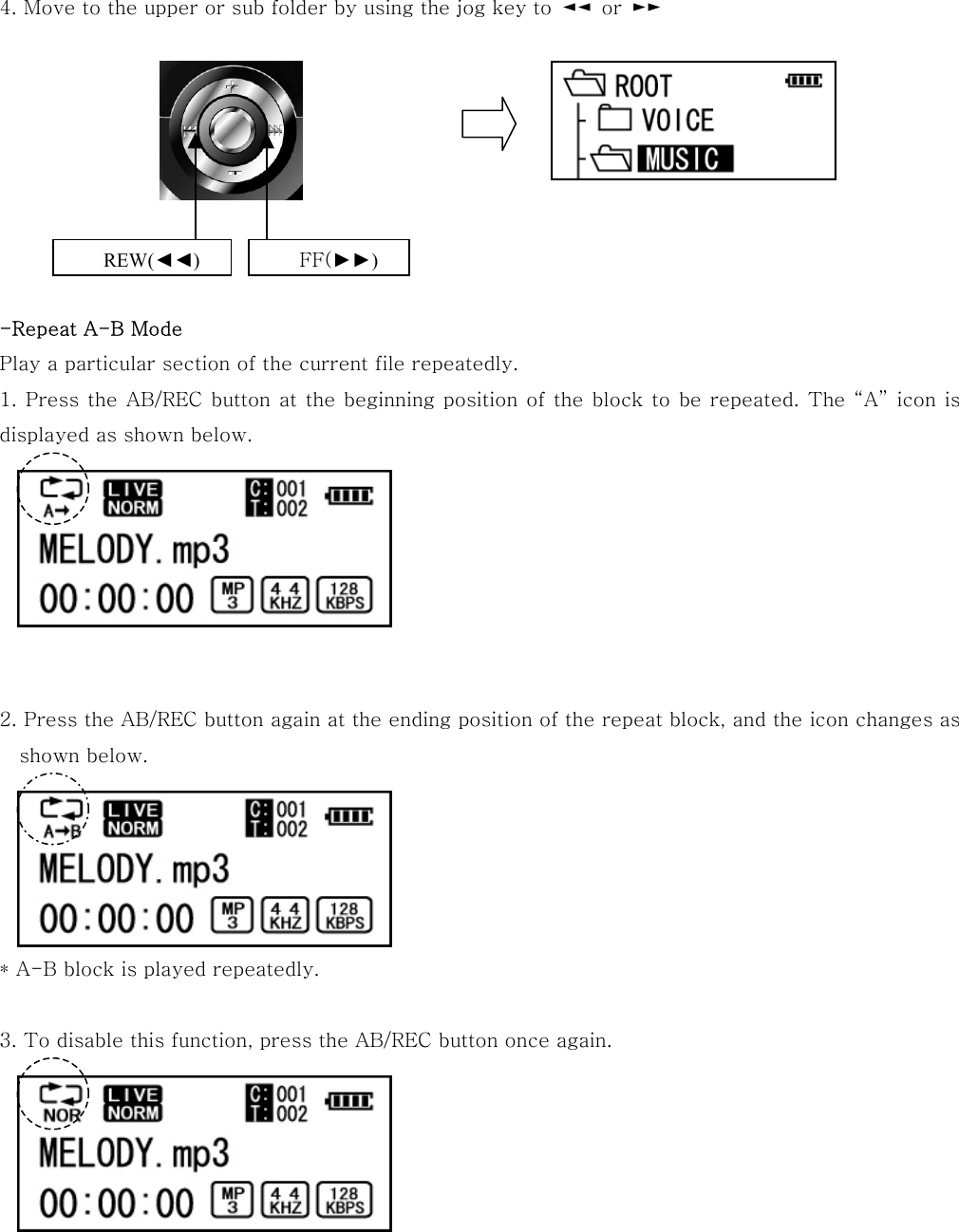 4. Move to the upper or sub folder by using the jog key to  ◄◄  or  ►►            -Repeat A-B Mode Play a particular section of the current file repeatedly. 1. Press the AB/REC button at the beginning position of the block to be repeated. The “A” icon is displayed as shown below.        2. Press the AB/REC button again at the ending position of the repeat block, and the icon changes as shown below.      * A-B block is played repeatedly.  3. To disable this function, press the AB/REC button once again.       REW(◄◄) FF(►►) 