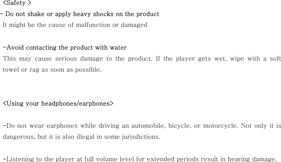 &lt;Safety &gt;        - Do not shake or apply heavy shocks on the product It might be the cause of malfunction or damaged  -Avoid contacting the product with water This may cause serious damage to the product. If the player gets wet, wipe with a soft towel or rag as soon as possible.   &lt;Using your headphones/earphones&gt;  -Do not wear earphones while driving an automobile, bicycle, or motorcycle. Not only it is     dangerous, but it is also illegal in some jurisdictions.    -Listening to the player at full volume level for extended periods result in hearing damage.                                