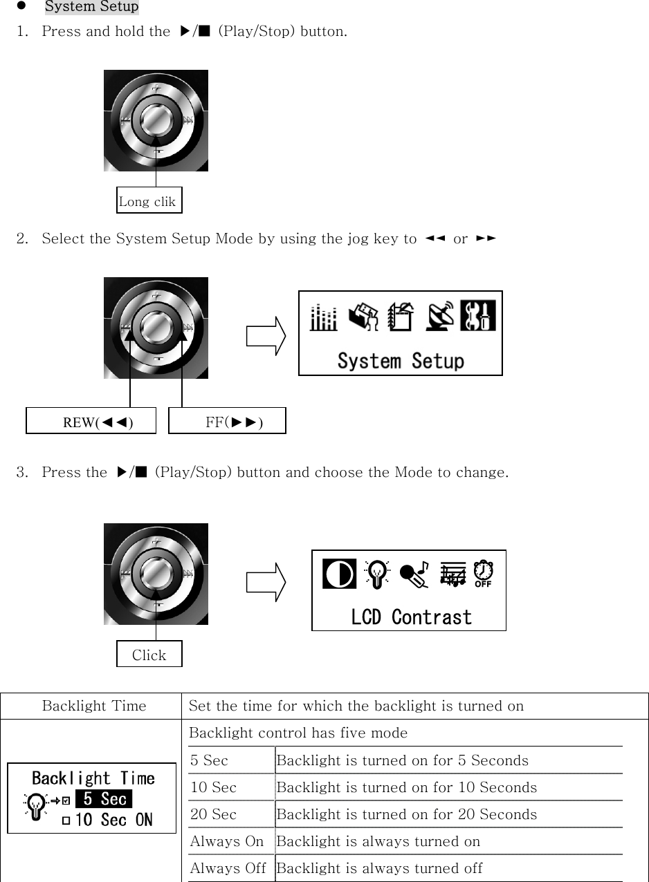    System Setup 1.  Press and hold the  ▶/■  (Play/Stop) button.        2.  Select the System Setup Mode by using the jog key to  ◄◄  or  ►►         3.  Press the  ▶/■  (Play/Stop) button and choose the Mode to change.         Backlight Time  Set the time for which the backlight is turned on   Backlight control has five mode 5 Sec  Backlight is turned on for 5 Seconds 10 Sec  Backlight is turned on for 10 Seconds   20 Sec  Backlight is turned on for 20 Seconds   Always On Backlight is always turned on   Always Off Backlight is always turned off   Long clik REW(◄◄) FF(►►) Click 