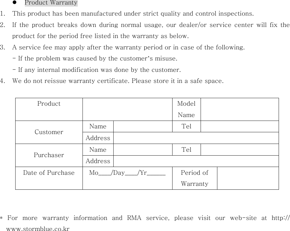    Product Warranty 1.  This product has been manufactured under strict quality and control inspections. 2.  If  the  product  breaks  down  during  normal  usage,  our  dealer/or  service  center  will  fix  the product for the period free listed in the warranty as below. 3.  A service fee may apply after the warranty period or in case of the following. - If the problem was caused by the customer’s misuse. - If any internal modification was done by the customer. 4.  We do not reissue warranty certificate. Please store it in a safe space.  Product    Model Name Name    Tel   Customer  Address  Name    Tel   Purchaser  Address  Date of Purchase  Mo____/Day____/Yr______  Period of Warranty    *  For  more  warranty  information  and  RMA  service,  please  visit  our  web-site  at  http:// www.stormblue.co.kr    