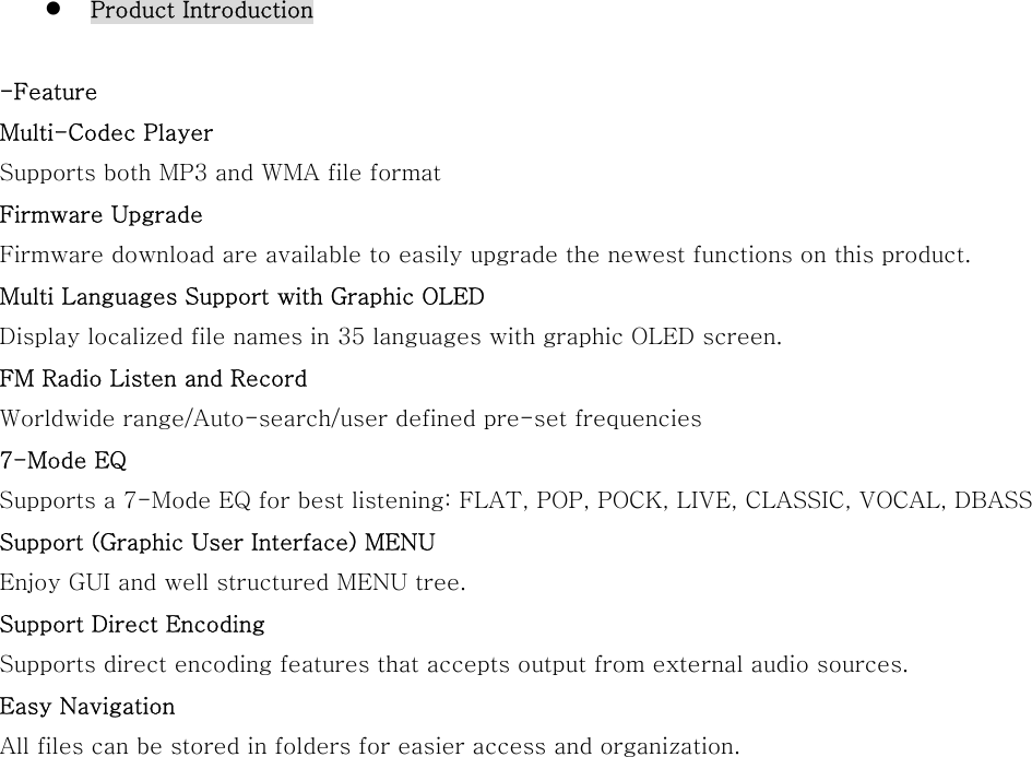   Product Introduction  -Feature Multi-Codec Player Supports both MP3 and WMA file format   Firmware Upgrade Firmware download are available to easily upgrade the newest functions on this product. Multi Languages Support with Graphic OLED   Display localized file names in 35 languages with graphic OLED screen. FM Radio Listen and Record Worldwide range/Auto-search/user defined pre-set frequencies 7-Mode EQ   Supports a 7-Mode EQ for best listening: FLAT, POP, POCK, LIVE, CLASSIC, VOCAL, DBASS Support (Graphic User Interface) MENU   Enjoy GUI and well structured MENU tree. Support Direct Encoding   Supports direct encoding features that accepts output from external audio sources. Easy Navigation All files can be stored in folders for easier access and organization.                  