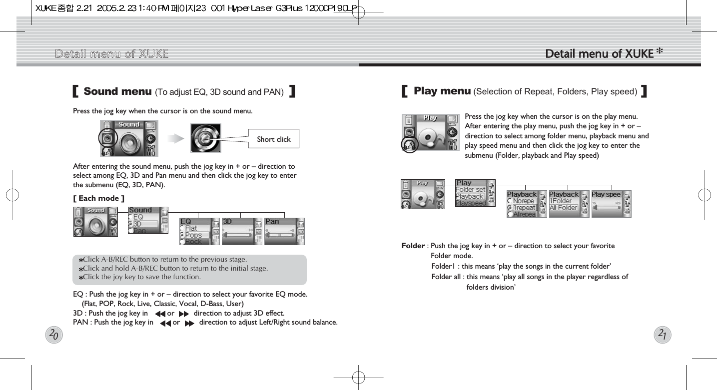 Play menu (Selection of Repeat, Folders, Play speed)Press the jog key when the cursor is on the play menu.  After entering the play menu, push the jog key in + or –direction to select among folder menu, playback menu andplay speed menu and then click the jog key to enter the  submenu (Folder, playback and Play speed)  Folder : Push the jog key in + or – direction to select your favoriteFolder mode.Folder1 : this means ‘play the songs in the current folder’Folder all : this means ‘play all songs in the player regardless offolders division’ []Sound menu (To adjust EQ, 3D sound and PAN)Press the jog key when the cursor is on the sound menu.  Click A-B/REC button to return to the previous stage. Click and hold A-B/REC button to return to the initial stage. Click the joy key to save the function. [ Each mode ]  Short clickAfter entering the sound menu, push the jog key in + or – direction toselect among EQ, 3D and Pan menu and then click the jog key to enterthe submenu (EQ, 3D, PAN).  EQ : Push the jog key in + or – direction to select your favorite EQ mode.(Flat, POP, Rock, Live, Classic, Vocal, D-Bass, User)    3D : Push the jog key in   or  direction to adjust 3D effect.PAN : Push the jog key in   or  direction to adjust Left/Right sound balance. []Detail  menu  of  XUKE Detail  menu  of  XUKE2021