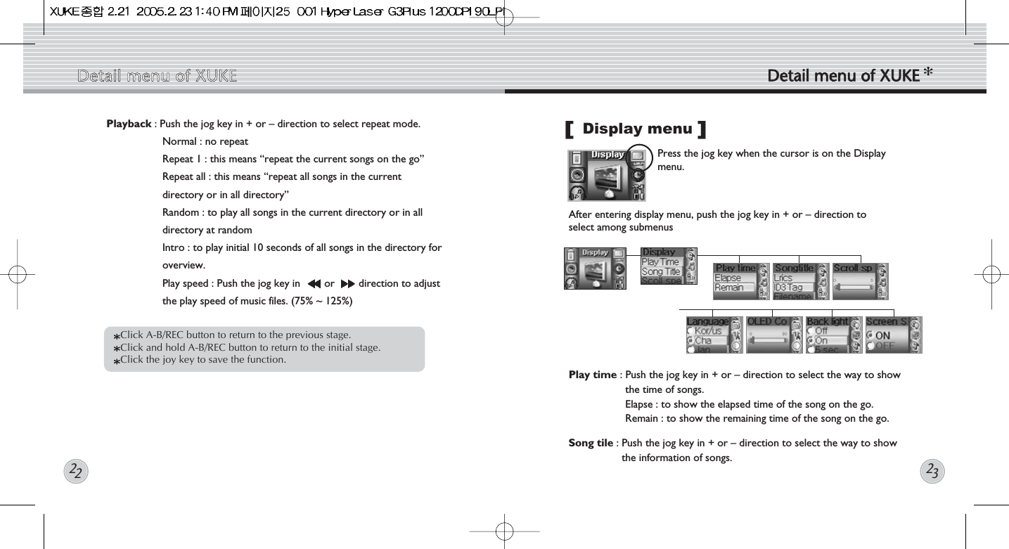 Display menuPress the jog key when the cursor is on the Displaymenu.  After entering display menu, push the jog key in + or – direction toselect among submenus Play time : Push the jog key in + or – direction to select the way to showthe time of songs. Elapse : to show the elapsed time of the song on the go.Remain : to show the remaining time of the song on the go.Song tile : Push the jog key in + or – direction to select the way to showthe information of songs. []Playback : Push the jog key in + or – direction to select repeat mode. Normal : no repeatRepeat 1 : this means “repeat the current songs on the go”Repeat all : this means “repeat all songs in the currentdirectory or in all directory”Random : to play all songs in the current directory or in alldirectory at randomIntro : to play initial 10 seconds of all songs in the directory foroverview.Play speed : Push the jog key in  or  direction to adjustthe play speed of music files. (75% ~ 125%) Click A-B/REC button to return to the previous stage.  Click and hold A-B/REC button to return to the initial stage. Click the joy key to save the function. Detail  menu  of  XUKE Detail  menu  of  XUKE2223