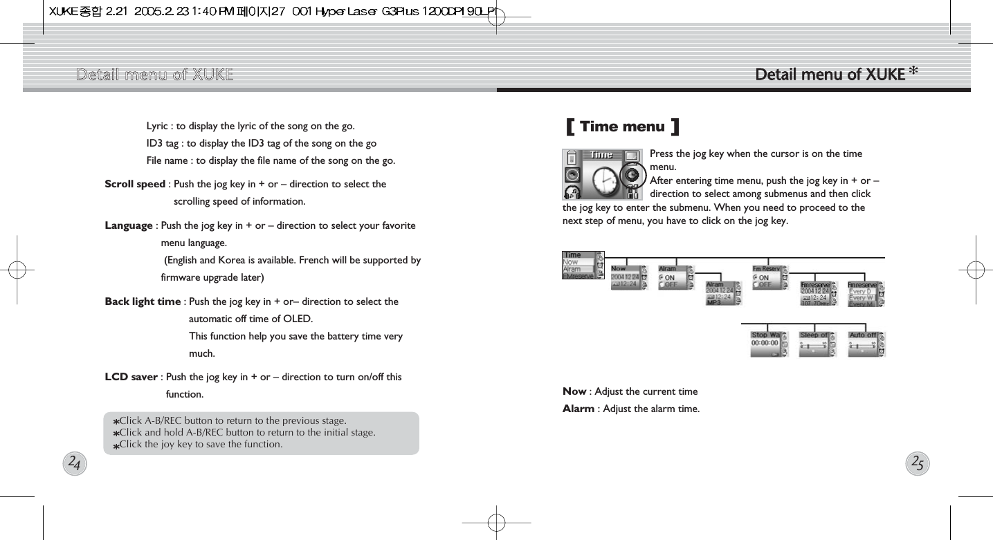 Detail  menu  of  XUKE Detail  menu  of  XUKE2425Lyric : to display the lyric of the song on the go.ID3 tag : to display the ID3 tag of the song on the goFile name : to display the file name of the song on the go. Scroll speed : Push the jog key in + or – direction to select thescrolling speed of information.Language : Push the jog key in + or – direction to select your favoritemenu language.(English and Korea is available. French will be supported byfirmware upgrade later)  Back light time : Push the jog key in + or– direction to select theautomatic off time of OLED.This function help you save the battery time verymuch.LCD saver : Push the jog key in + or – direction to turn on/off thisfunction. Time menu Now : Adjust the current timeAlarm : Adjust the alarm time. Press the jog key when the cursor is on the timemenu.  After entering time menu, push the jog key in + or –direction to select among submenus and then clickthe jog key to enter the submenu. When you need to proceed to thenext step of menu, you have to click on the jog key.[]Click A-B/REC button to return to the previous stage.  Click and hold A-B/REC button to return to the initial stage. Click the joy key to save the function. 