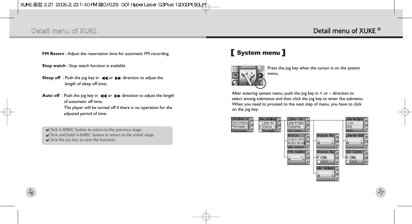 System menu Press the jog key when the cursor is on the systemmenu.   []Click A-B/REC button to return to the previous stage.   Click and hold A-B/REC button to return to the initial stage. Click the joy key to save the function. FM Reserv : Adjust the reservation time for automatic FM recording. Stop watch : Stop watch function is availableSleep off  : Push the jog key in  or  direction to adjust thelength of sleep off time.Auto off  : Push the jog key in  or  direction to adjust the lengthof automatic off time.The player will be turned off if there is no operation for theadjusted period of time.Detail  menu  of  XUKE Detail  menu  of  XUKE2627After entering system menu, push the jog key in + or – direction toselect among submenus and then click the jog key to enter the submenu.When you need to proceed to the next step of menu, you have to clickon the jog key.