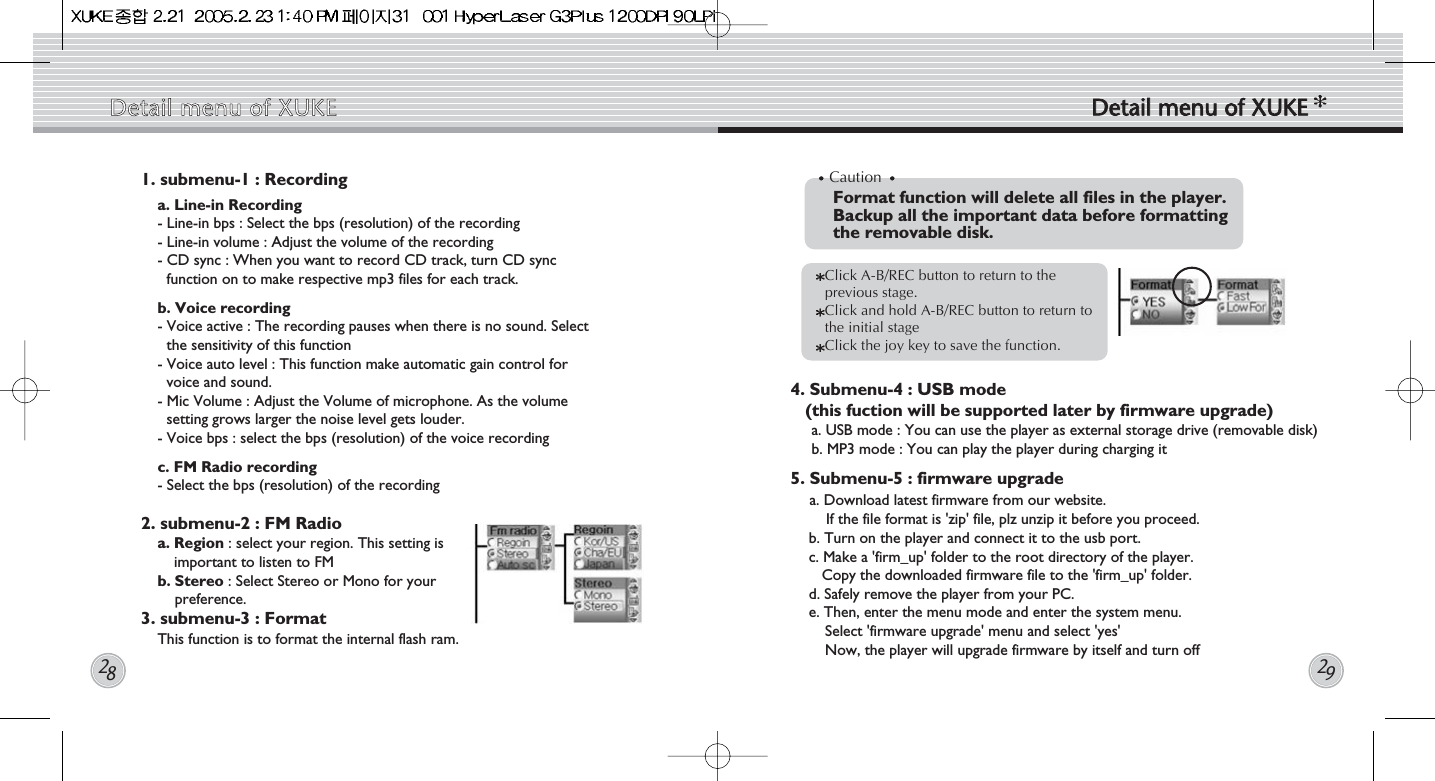 1. submenu-1 : Recording  a. Line-in Recording- Line-in bps : Select the bps (resolution) of the recording- Line-in volume : Adjust the volume of the recording - CD sync : When you want to record CD track, turn CD syncfunction on to make respective mp3 files for each track.b. Voice recording - Voice active : The recording pauses when there is no sound. Selectthe sensitivity of this function- Voice auto level : This function make automatic gain control forvoice and sound.  - Mic Volume : Adjust the Volume of microphone. As the volumesetting grows larger the noise level gets louder.- Voice bps : select the bps (resolution) of the voice recordingc. FM Radio recording - Select the bps (resolution) of the recording2. submenu-2 : FM Radio    a. Region : select your region. This setting isimportant to listen to FMb. Stereo : Select Stereo or Mono for yourpreference.3. submenu-3 : Format     This function is to format the internal flash ram. 4. Submenu-4 : USB mode (this fuction will be supported later by firmware upgrade) a. USB mode : You can use the player as external storage drive (removable disk)b. MP3 mode : You can play the player during charging it5. Submenu-5 : firmware upgradea. Download latest firmware from our website. If the file format is &apos;zip&apos; file, plz unzip it before you proceed.b. Turn on the player and connect it to the usb port.c. Make a &apos;firm_up&apos; folder to the root directory of the player. Copy the downloaded firmware file to the &apos;firm_up&apos; folder. d. Safely remove the player from your PC.e. Then, enter the menu mode and enter the system menu. Select &apos;firmware upgrade&apos; menu and select &apos;yes&apos;Now, the player will upgrade firmware by itself and turn offDetail  menu  of  XUKE Detail  menu  of  XUKE2829CautionFormat function will delete all files in the player.Backup all the important data before formatting the removable disk.Click A-B/REC button to return to theprevious stage.    Click and hold A-B/REC button to return tothe initial stage Click the joy key to save the function. 