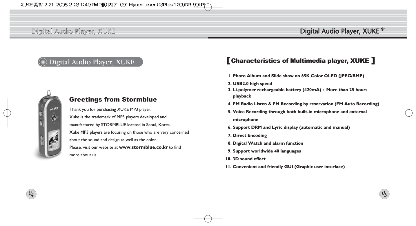 1. Photo Album and Slide show on 65K Color OLED (JPEG/BMP)2. USB2.0 high speed3. Li-polymer rechargeable battery (420mA) :  More than 25 hoursplayback 4. FM Radio Listen &amp; FM Recording by reservation (FM Auto Recording) 5. Voice Recording through both built-in microphone and externalmicrophone6. Support DRM and Lyric display (automatic and manual)7. Direct Encoding 8. Digital Watch and alarm function 9. Support worldwide 40 languages 10. 3D sound effect11. Convenient and friendly GUI (Graphic user interface)Thank you for purchasing XUKE MP3 player. Xuke is the trademark of MP3 players developed andmanufactured by STORMBLUE located in Seoul, Korea.Xuke MP3 players are focusing on those who are very concernedabout the sound and design as well as the color. Please, visit our website at www.stormblue.co.kr to findmore about us. Digital Audio Player, XUKE Characteristics of Multimedia player, XUKEGreetings from Stormblue[]Digital  Audio  Player,  XUKE Digital  Audio  Player,  XUKE0405