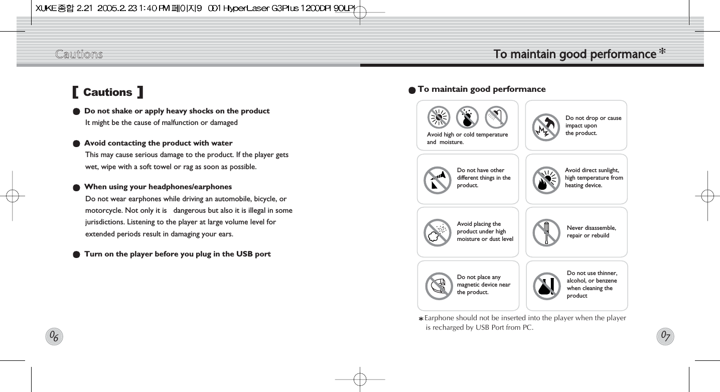 Do not shake or apply heavy shocks on the product It might be the cause of malfunction or damagedAvoid contacting the product with waterThis may cause serious damage to the product. If the player getswet, wipe with a soft towel or rag as soon as possible.When using your headphones/earphonesDo not wear earphones while driving an automobile, bicycle, ormotorcycle. Not only it is   dangerous but also it is illegal in somejurisdictions. Listening to the player at large volume level forextended periods result in damaging your ears. Turn on the player before you plug in the USB portTo maintain good performanceDo not drop or causeimpact uponthe product. Avoid direct sunlight,high temperature fromheating device. Never disassemble,repair or rebuildDo not use thinner,alcohol, or benzenewhen cleaning theproductDo not have otherdifferent things in theproduct.Avoid placing theproduct under highmoisture or dust levelDo not place anymagnetic device nearthe product.Avoid high or cold temperatureand  moisture.Earphone should not be inserted into the player when the playeris recharged by USB Port from PC.Cautions []Cautions To  maintain  good  performance0607