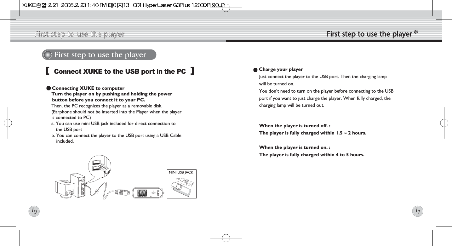 1011First step to use the playerConnect XUKE to the USB port in the PCConnecting XUKE to computer Turn the player on by pushing and holding the power button before you connect it to your PC. Then, the PC recognizes the player as a removable disk. (Earphone should not be inserted into the Player when the playeris connected to PC) a. You can use mini USB jack included for direct connection tothe USB portb. You can connect the player to the USB port using a USB Cableincluded.MINI USB JACK[]Charge your player Just connect the player to the USB port. Then the charging lampwill be turned on.You don’t need to turn on the player before connecting to the USBport if you want to just charge the player. When fully charged, thecharging lamp will be turned out.When the player is turned off. : The player is fully charged within 1.5 ~ 2 hours.When the player is turned on. :The player is fully charged within 4 to 5 hours. First  step  to  use  the  player First  step  to  use  the  player