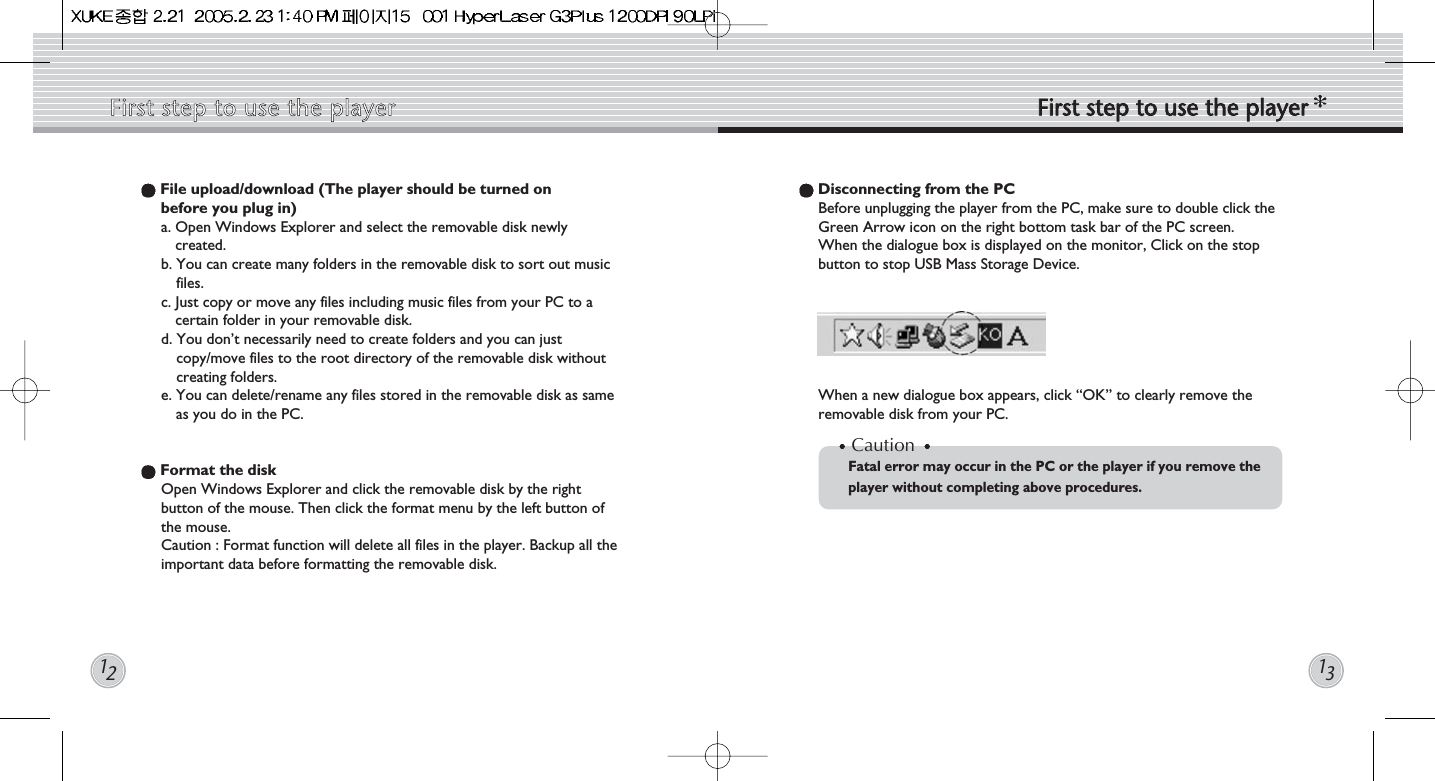 File upload/download (The player should be turned on before you plug in) a. Open Windows Explorer and select the removable disk newlycreated.b. You can create many folders in the removable disk to sort out musicfiles. c. Just copy or move any files including music files from your PC to acertain folder in your removable disk.d. You don’t necessarily need to create folders and you can justcopy/move files to the root directory of the removable disk withoutcreating folders.e. You can delete/rename any files stored in the removable disk as sameas you do in the PC.Format the diskOpen Windows Explorer and click the removable disk by the rightbutton of the mouse. Then click the format menu by the left button ofthe mouse.  Caution : Format function will delete all files in the player. Backup all theimportant data before formatting the removable disk.Disconnecting from the PCBefore unplugging the player from the PC, make sure to double click theGreen Arrow icon on the right bottom task bar of the PC screen.  When the dialogue box is displayed on the monitor, Click on the stopbutton to stop USB Mass Storage Device.  When a new dialogue box appears, click “OK” to clearly remove theremovable disk from your PC.CautionFatal error may occur in the PC or the player if you remove the player without completing above procedures. First  step  to  use  the  player First  step  to  use  the  player1213