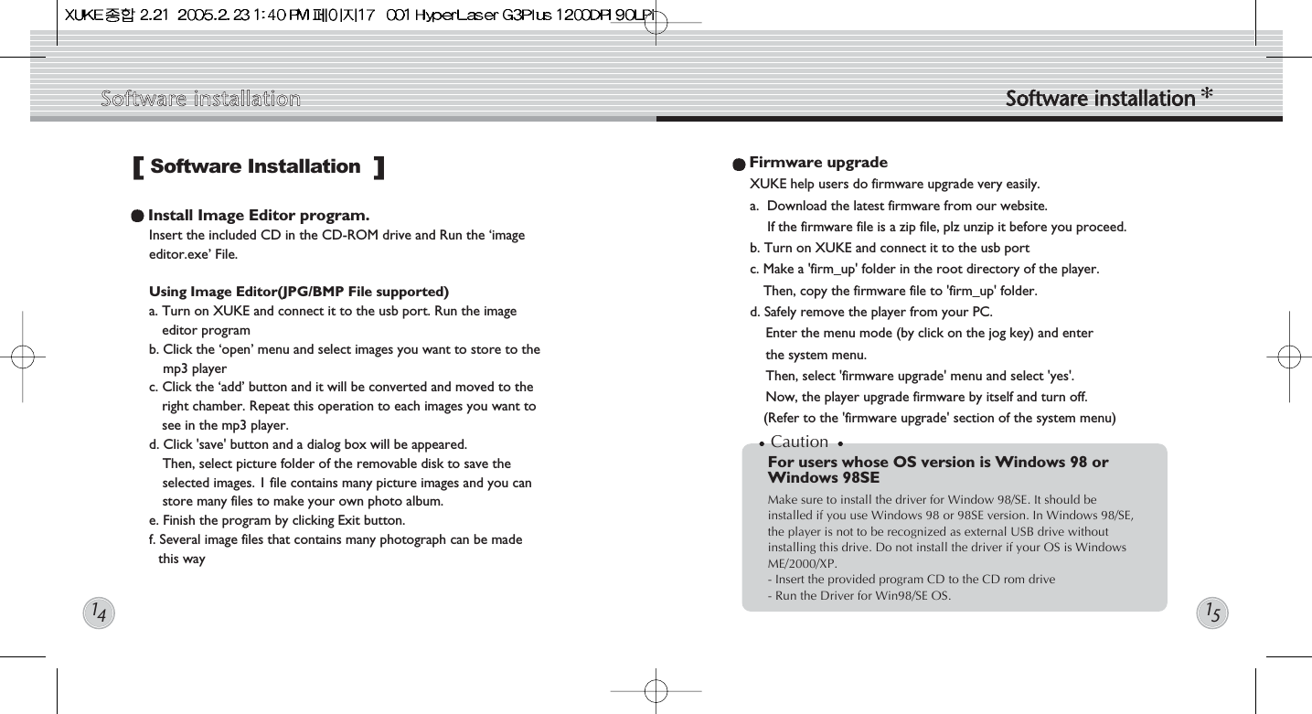Firmware upgradeXUKE help users do firmware upgrade very easily. a.  Download the latest firmware from our website. If the firmware file is a zip file, plz unzip it before you proceed.b. Turn on XUKE and connect it to the usb portc. Make a &apos;firm_up&apos; folder in the root directory of the player. Then, copy the firmware file to &apos;firm_up&apos; folder. d. Safely remove the player from your PC.Enter the menu mode (by click on the jog key) and enter the system menu. Then, select &apos;firmware upgrade&apos; menu and select &apos;yes&apos;. Now, the player upgrade firmware by itself and turn off.(Refer to the &apos;firmware upgrade&apos; section of the system menu)Install Image Editor program. Insert the included CD in the CD-ROM drive and Run the ‘imageeditor.exe’ File.Using Image Editor(JPG/BMP File supported)a. Turn on XUKE and connect it to the usb port. Run the imageeditor programb. Click the ‘open’ menu and select images you want to store to themp3 playerc. Click the ‘add’ button and it will be converted and moved to theright chamber. Repeat this operation to each images you want tosee in the mp3 player.d. Click &apos;save&apos; button and a dialog box will be appeared. Then, select picture folder of the removable disk to save theselected images. 1 file contains many picture images and you canstore many files to make your own photo album.e. Finish the program by clicking Exit button.  f. Several image files that contains many photograph can be made this waySoftware Installation[]CautionFor users whose OS version is Windows 98 orWindows 98SEMake sure to install the driver for Window 98/SE. It should beinstalled if you use Windows 98 or 98SE version. In Windows 98/SE,the player is not to be recognized as external USB drive withoutinstalling this drive. Do not install the driver if your OS is WindowsME/2000/XP.- Insert the provided program CD to the CD rom drive- Run the Driver for Win98/SE OS.Software  installation Software  installation1415