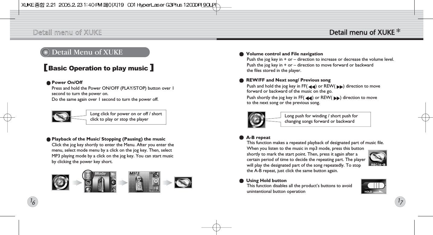 Detail Menu of XUKE Volume control and File navigationPush the jog key in + or – direction to increase or decrease the volume level. Push the jog key in + or – direction to move forward or backward the files stored in the player.REW/FF and Next song/ Previous songPush and hold the jog key in FF( ) or REW( ) direction to move forward or backward of the music on the go.Push shortly the jog key in FF( ) or REW( ) direction to moveto the next song or the previous song.A-B repeatThis function makes a repeated playback of designated part of music file. When you listen to the music in mp3 mode, press this buttonshortly to mark the start point. Then, press it again after acertain period of time to decide the repeating part. The playerwill play the designated part of the song repeatedly. To stopthe A-B repeat, just click the same button again.Using Hold button This function disables all the product’s buttons to avoidunintentional button operationLong push for winding / short push forchanging songs forward or backwardBasic Operation to play musicPower On/OffPress and hold the Power ON/OFF (PLAY/STOP) button over 1 second to turn the power on. Do the same again over 1 second to turn the power off.Playback of the Music/ Stopping (Pausing) the musicClick the jog key shortly to enter the Menu. After you enter the menu, select mode menu by a click on the jog key. Then, select MP3 playing mode by a click on the jog key. You can start music by clicking the power key short.[]Detail  menu  of  XUKE Detail  menu  of  XUKE1617Long click for power on or off / short click to play or stop the player