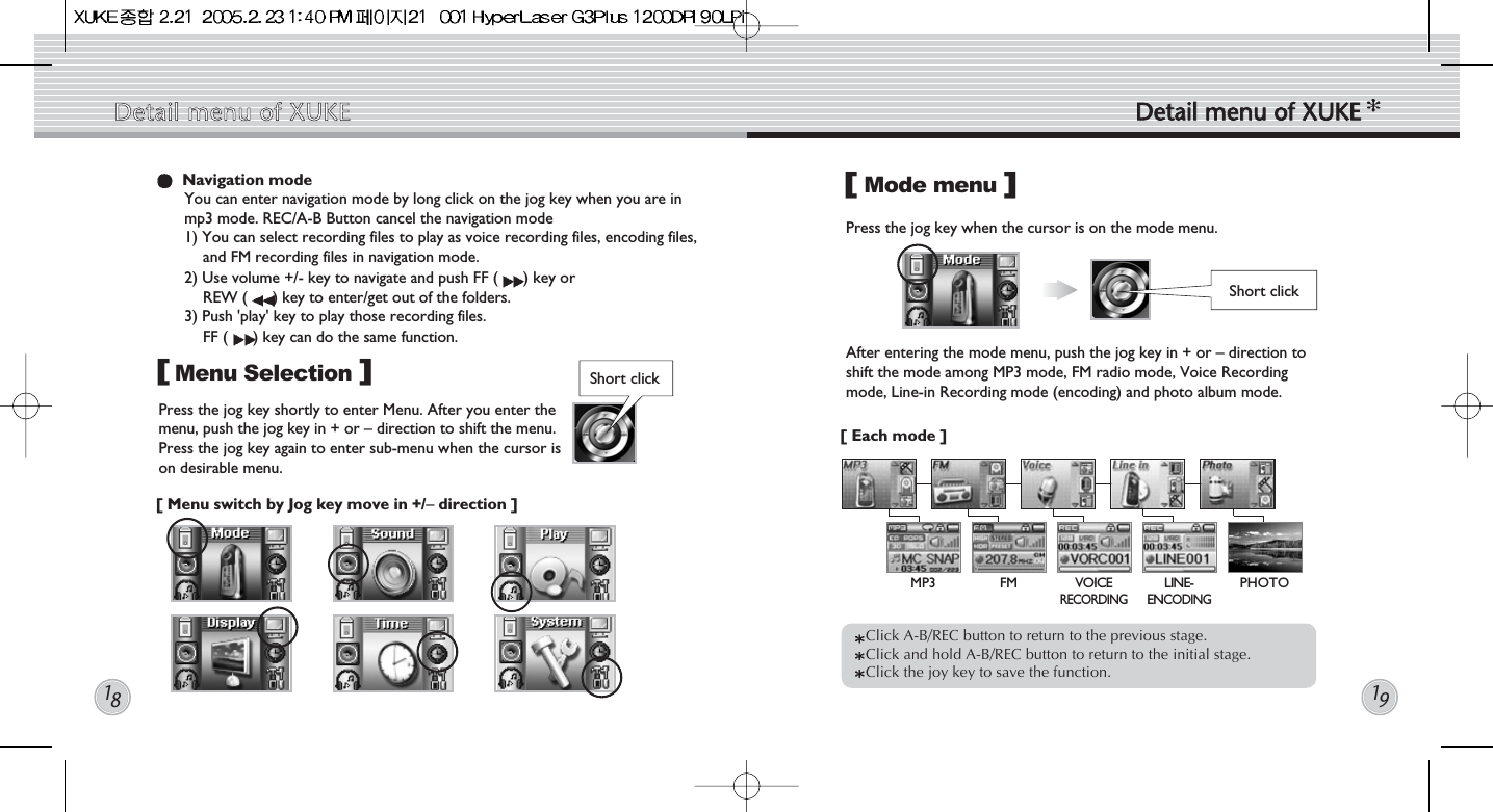 Mode menuPress the jog key when the cursor is on the mode menu.  Click A-B/REC button to return to the previous stage. Click and hold A-B/REC button to return to the initial stage.Click the joy key to save the function.  Short click[]Navigation modeYou can enter navigation mode by long click on the jog key when you are inmp3 mode. REC/A-B Button cancel the navigation mode1) You can select recording files to play as voice recording files, encoding files,and FM recording files in navigation mode.2) Use volume +/- key to navigate and push FF ( ) key or REW ( ) key to enter/get out of the folders. 3) Push &apos;play&apos; key to play those recording files. FF ( ) key can do the same function.Menu SelectionPress the jog key shortly to enter Menu. After you enter themenu, push the jog key in + or – direction to shift the menu.Press the jog key again to enter sub-menu when the cursor ison desirable menu.[ Menu switch by Jog key move in +/–direction ]  []After entering the mode menu, push the jog key in + or – direction toshift the mode among MP3 mode, FM radio mode, Voice Recordingmode, Line-in Recording mode (encoding) and photo album mode.[ Each mode ]  Detail  menu  of  XUKE Detail  menu  of  XUKE1819Short clickMP3 FM VOICE RECORDINGLINE-ENCODINGPHOTO